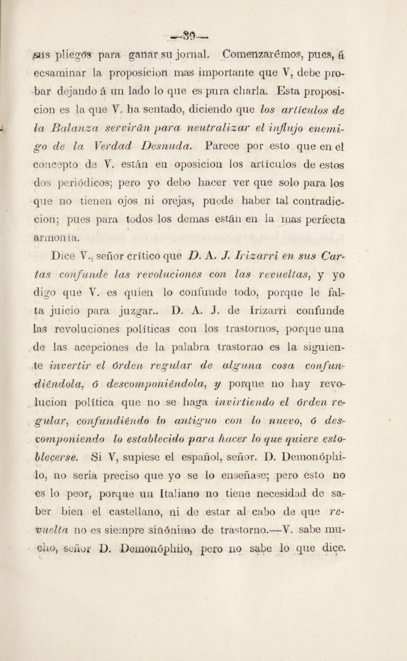 /sus pliegos para ganar su jornal. Comenzaremos, pues, á ecsaminar la proposición mas importante que Y, debe pro¬ bar dejando á un lado lo que es pura charla. Esta proposi¬ ción es la que Y. ha sentado, diciendo que los artículos de la Balanza servirán para neutralizar el influjo enemi¬ go de la Verdad Desnuda. Parece por esto que en el concepto de Y. están en oposición los artículos de estos dos periódicos; pero yo debo hacer ver que solo para los que no tienen ojos ni orejas, puede haber tal contradic¬ ción; pues para todos los demás están en la mas perfecta armonía. Dice Y., señor crítico que D. A. J. Irizarri en sus Car¬ tas confunde las revoluciones con las revueltas, y yo digo que Y. es quien lo confunde todo, porque le fal¬ ta juicio para juzgar.. D. A. J. de Irizarri confunde las revoluciones políticas con los trastornos, porque una de las acepciones de la palabra trastorno es la siguien¬ te invertir el orden regular de alguna cosa confun¬ diéndola, ó descomponiéndola, y porque no hay revo¬ lución política que no se haga invirtiendo el orden re¬ gular, confundiéndo lo antiguo con lo nuevo, b des¬ componiendo lo establecido para hacer lo que quiere esta¬ blecerse. Si Y, supiese el español, señor. D. Demonóphi- io, no seria preciso que yo se lo enseñase; pero esto no es lo peor, porque un Italiano no tiene necesidad de sa¬ ber bien el castellano, ni de estar al cabo de que re¬ vuelta no es siempre sinónimo de trastorno.—Y. sabe mu¬ cho, señor D. Demonóphilo, pero no sabe lo que dice.