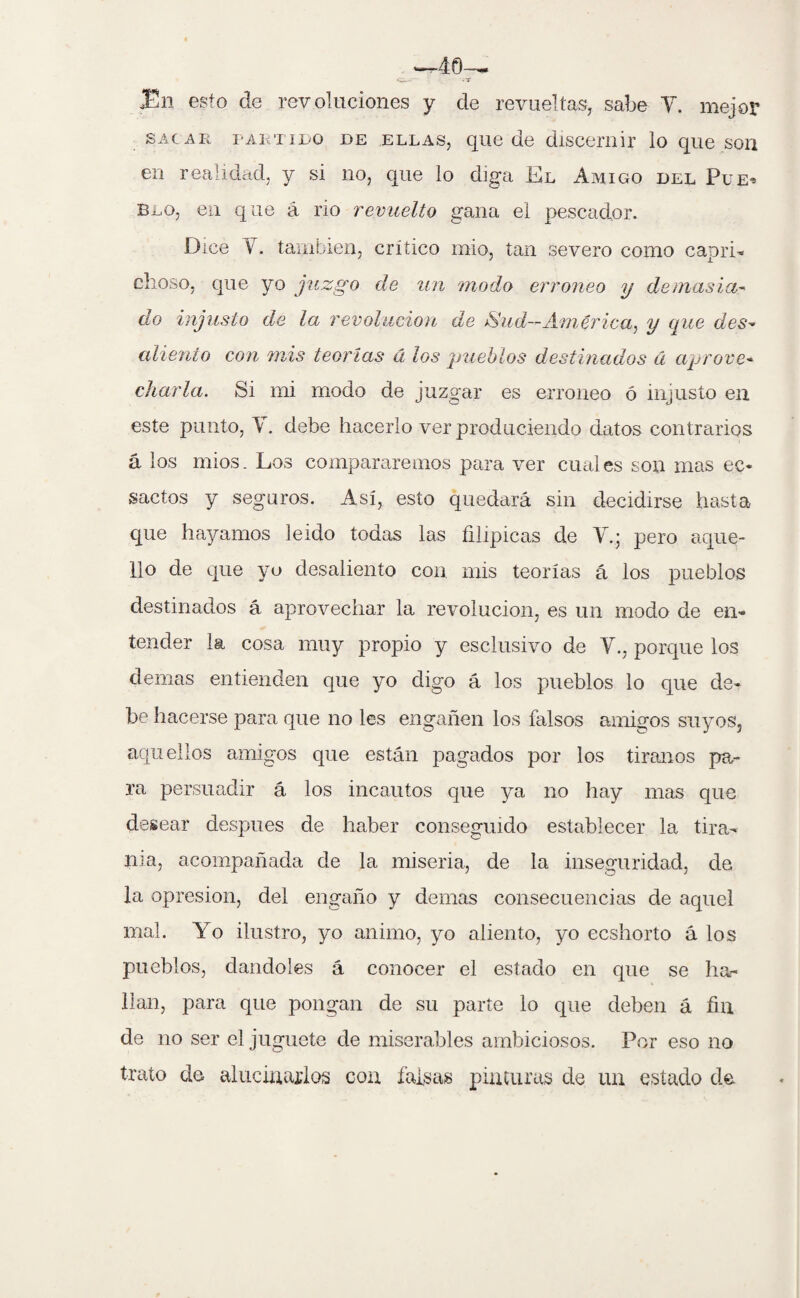 Tn esto de revoluciones y de revueltas, sabe Y. mejor sacar partido de ellas, que de discernir lo que son en realidad, y si no, que lo diga Kl Amigo del Pue^ blo, en que á rio revuelto gana el pescador. Dice Y también, crítico mío, tan severo como capri¬ choso, que yo juzgo de un modo erróneo y demasía- do injusto de la revolución de ^ud-América, y que des¬ aliento con mis teorías á los pueblos destinados á aprove¬ charla. Si mi modo de juzgar es erróneo ó injusto en este punto, Y. debe hacerlo ver produciendo datos contrarios á los míos. Los compararemos para ver cuales son mas ec- sactos y seguros. Así, esto quedará sin decidirse hasta que hayamos leído todas las filípicas de Y.; pero aque¬ llo de que yo desaliento con mis teorías á los pueblos destinados á aprovechar la revolución, es un modo de en¬ tender la cosa muy propio y esclusivo de Y., porque los demas entienden que yo digo á los pueblos lo que de¬ be hacerse para que no les engañen los falsos amigos suyos, aquellos amigos que están pagados por los tiranos pa¬ ra persuadir á los incautos que ya no hay mas que desear después de haber conseguido establecer la tira¬ nía, acompañada de la miseria, de la inseguridad, de la opresión, del engaño y demas consecuencias de aquel mal. Yo ilustro, yo animo, yo aliento, yo ecshorto á los pueblos, dándoles á conocer el estado en que se ha¬ llan, para que pongan de su parte lo que deben á fin de no ser el juguete de miserables ambiciosos. Por eso no trato de alucinarlos con falsas pinturas de un estado de