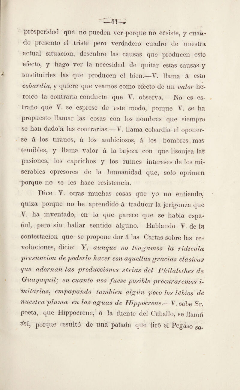  —41— prosperidad que no pueden ver porque no ecsiste, y cuan¬ do presento el triste pero verdadero cuadro de nuestra actual situación, descubro las causas que producen este efecto, y hago ver la necesidad de quitar estas causas y ■sustituirles las que producen el bien.—Y. llama á esto cobardía, y quiere que veamos como efecto de un valor he¬ roico la contraria conducta que Y. observa. No es es- íraño que 4. se esprese de este modo, porque Y. se ha propuesto llamar las cosas con los nombres que siempre se han dado á las contrarias.—Y. llama cobardía el oponer- . se á los tiranos, á los ambiciosos, á los hombres mas temibles, y llama valor á la bajeza con que lisonjea las pasiones, los caprichos y los ruines intereses de los mi¬ serables opresores de la humanidad que, solo oprimen porque no se les hace resistencia. Dice Y. otras muchas cosas que yo no entiendo, quiza porque no he aprendido á traducir la jerigonza que Y. ha inventado, en la que parece que se habla espa¬ ñol, pero sin hallar sentido alguno. Hablando V. de la contestación que se propone dar á las Cartas sobre las re¬ voluciones, dicie: Y, aunque no tengamos la ridicula presunción de poderlo hacer con aquellas gracias clasicas que adornan las producciones serias del Philalethes de Guayaquil; en cuanto nos fuese posible procuraremos i- mitarlas, empapando también algún poco los labios de nuestra pluma en las aguas de Hippocrene.—Y. sabe Sr. poeta, que Hippocrene, ó la fuente del Caballo, se llamó císí, porque resultó de una patada que tiró el Pegaso so.