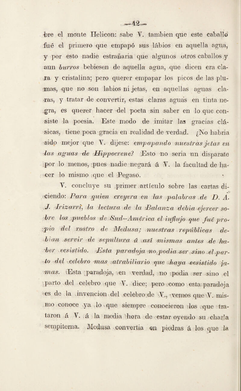 s J I bre el monte Helicón: sabe Y. también que este caballo fue el primero que empapó sus labios en aquella agua, y por esto nadie estrenaría que algunos otros caballos y aun burros bebiesen de aquella agua, que dicen era cla¬ ra y cristalina; pero querer empapar los picos de las plu¬ mas, que no son labios ni jetas, en aquellas aguas cla¬ ras, y tratar de convertir, estas claras aguas en tinta ne¬ gra, es querer hacer del poeta sin saber en lo que con¬ siste la poesia. Este modo de imitar las gracias clá¬ sicas, tiene poca gracia en realidad de verdad. ¿No habría sido mejor que Y. dijese: empapan do nuestras jetas en las aguas de Hippocrene? Esto no seria un disparate por lo menos, pues nadie negará á Y. la facultad de ha¬ cer lo mismo que el Pegaso. Y. concluye su primer artículo sobre las cartas di¬ ciendo: Para quien creyeru en las palabras de D. A. J. Jrizarri. la lectura de la Balanza debía ejercer so¬ bre los .pueblos de ¡Sud~América el influjo que fue pro¬ pio del rostro de Medusa; nuestras repúblicas de¬ bían servir de sepultura á así -mismas antes de lia- 'ber ■ecsistido. Esta paradoja no podia ser sino el,par¬ to del celebro mas atrabiliario que ,haya ecsistido ja¬ mas. ¡Esta paradoja, ten verdad, no ipodia ser sino el parto del celebro que Y. dice; pero ¿como esta paradoja es de la invención del celebro de -Y., t vemos (pie-Y. mis¬ mo conoce ya lo que siempre conocieron dos . que tra¬ taron á V. á la media hora de estar oyendo su charla sempiterna. Medusa convertía en piedras á los que la