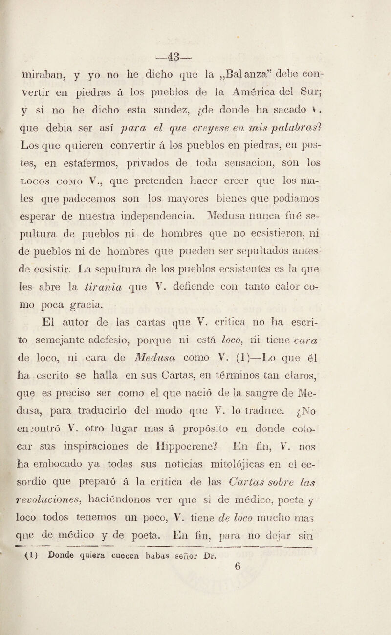 —43— miraban, y yo no he dicho que la ,,Bal anza” debe con¬ vertir en piedras á los pueblos de la América del Sur; y si no he dicho esta sandez, ¿de donde ha sacado \. que debía ser así para el que creyese en mis palabras? Los que quieren convertir á los pueblos en piedras, en pos¬ tes, en estafermos, privados de toda sensación, son los locos como V., que pretenden hacer creer que los ma¬ les que padecemos son los mayores bienes que podíamos esperar de nuestra independencia. Medusa nunca fue se¬ pultura de pueblos ni de hombres que no ecsistieron, ni de pueblos ni de hombres que pueden ser sepultados antes de ecsistir. La sepultura de los pueblos ecsistentes es la que les abre la tiranía que V. defiende con tanto calor co¬ mo poca gracia. El autor de las cartas que V. critica no ha escri¬ to semejante adefesio, porque ni está Zoco, fii tiene cara de loco, ni cara de Medusa como V. (1)—Lo que él ha escrito se halla en sus Cartas, en términos tan claros, que es preciso ser como el que nació de la sangre de Me¬ dusa, para traducirlo del modo que V. lo traduce. ¿No encontró V. otro lugar mas á propósito en donde colo¬ car sus inspiraciones de Hippocrene? En fin, V. nos ha embocado ya todas sus noticias mitolójicas en el ec- sordio que preparó á la crítica de las Carlas sobre las revoluciones, haciéndonos ver que si de médico, poeta y loco todos tenemos un poco, Y. tiene de loco mucho mas qne de médico y de poeta. En fin, para no dejar sin (1) Donde quiera cuecen habas seáor Dr. 6