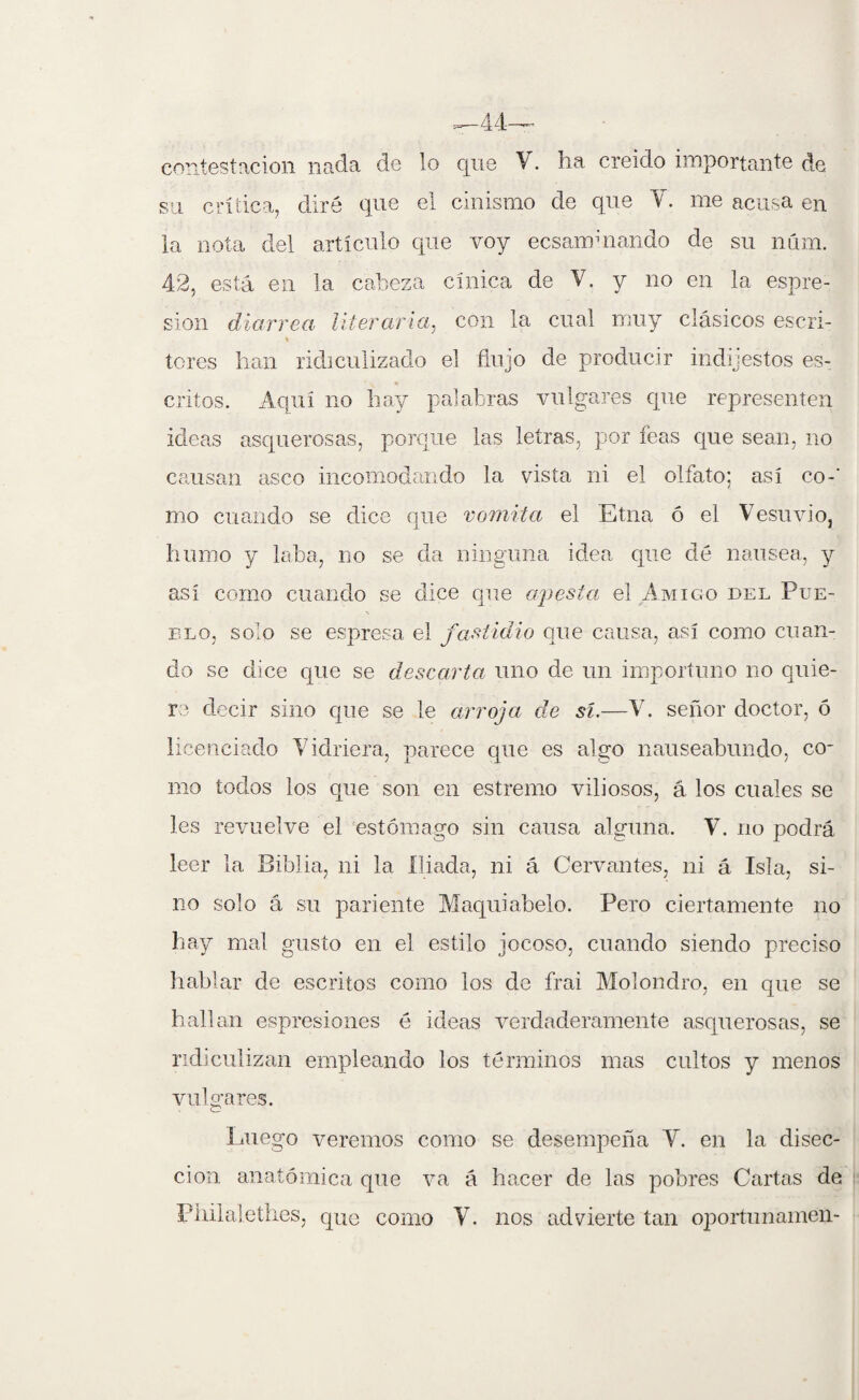 contestación nada de lo que V. ha creido importante de su crítica, diré que el cinismo de que Y. me acusa en la nota del artículo que voy ecsammando de su num. 42, está en la cabeza cínica de V. y no en la espre- sion diarrea literaria, con la cual muy clásicos escri- % teres han ridiculizado el flujo de producir indigestos es¬ critos. Aquí no hay palabras vulgares que representen ideas asquerosas, porque las letras, por feas que sean, no causan asco incomodando la vista ni el olfato; así co-‘ mo cuando se dice que vomita el Etna ó el Vesuvio, humo y loba, no se da ninguna idea que dé nausea, y así como cuando se dice que apesta\ el Amigo del Pue¬ blo, solo se espresa el fastidio que causa, así como cuan¬ do se dice que se descarta uno de un importuno no quie¬ re decir sino que se le arroja de sí.—V. señor doctor, ó licenciado Vidriera, parece que es algo nauseabundo, co¬ mo todos los que son en estremo viliosos, á los cuales se les revuelve el estómago sin causa alguna. Y. no podrá leer la Biblia, ni la lliada, ni á Cervantes, ni á Isla, si¬ no solo á su pariente Maquiabelo. Pero ciertamente no hay mal gusto en el estilo jocoso, cuando siendo preciso hablar de escritos como los de frai Molondro, en que se hallan espresiones é ideas verdaderamente asquerosas, se ridiculizan empleando los términos mas cultos y menos vulgares. Luego veremos como se desempeña Y. en la disec¬ ción anatómica que va á hacer de las pobres Cartas de piiilalethes, que como Y. nos advierte tan oportunamen-