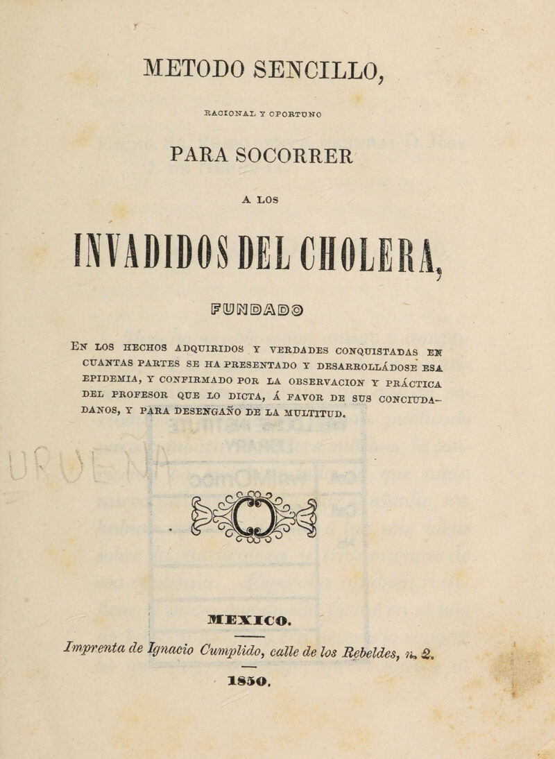 METODO SENCILLO, RACIONAL Y OPORTUNO PARA SOCORRER A LOS Ejt los hechos adquiridos y verdades conquistadas en CUANTAS PARTES SE HA PRESENTADO Y DESARROLLÁDOSE ESA EPIDEMIA, Y CONFIRMADO POR LA OBSERVACION Y PRÁCTICA ■P-Ek PROFESOR QUE LO DICTA, Á FAVOR DE SUS CONCIUDA¬ DANOS, Y PARA DESENGAÑO DE LA MULTITUD. MEXICO. Imprenta de Ignacio Cumplido,, calle de los Rebeldes, m & 1850,