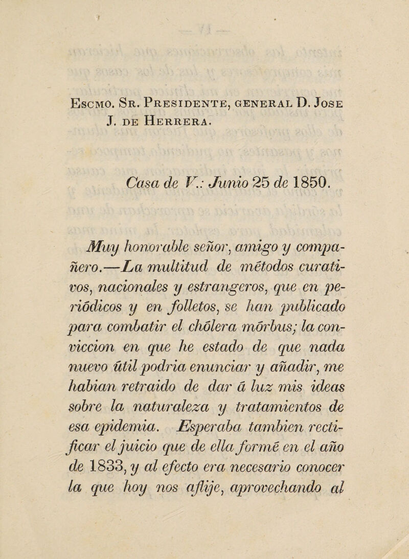 Escmo. Sr. Presidente, general D. José J. de Herrera. Casa de V.: Junio 25 de 1850. Muy honorable señor, amigo y compa¬ ñero.—La multitud de métodos curati¬ vos, nacionales y estrangeros, que en pe¬ riódicos y en folletos, se han publicado para combatir el cholera mórbus; la con¬ vicción en que he estado de que nada nuevo útil podria enunciar y añadir, me habian retraido de dar a luz mis ideas sobre la naturaleza y tratamientos de esa epidemia. Esperaba también recti¬ ficar el juicio que de ella formé en el año de 183.3, y al efecto era necesario conocer la que hoy nos afije, aprovechando al