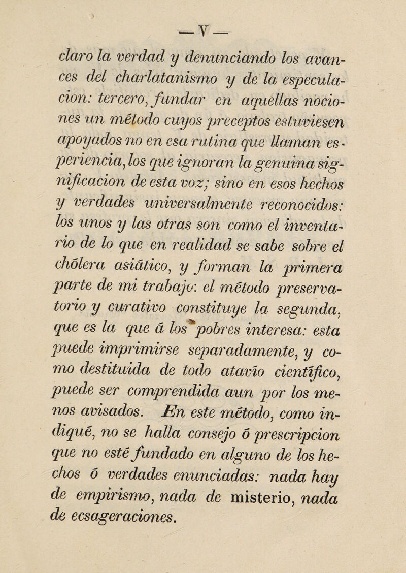 claro la verdad y denunciando los avan¬ ces del charlatanismo y de la especula¬ ción: tercero, fundar en aquellas nocio¬ nes un método cuyos preceptos estuviesen apoyados no en esa rutina que llaman es - periencia, los que ignoran la genuina sig¬ nificación de esta voz; sino en esos hechos y verdades universalmente reconocidos: los unos y las otras son como el inventa¬ rio de lo que en recdidad se sabe sobre el cholera asiático, y forman la primera parte de mi trabajo: el método preserva- torio y curativo constituye la segunda, que es la que á los*pobres interesa: esta puede imprimirse separadamente, y co¬ mo destituida de todo atavio científico, puede ser comprendida aun por los me¬ nos avisados. En este método, como in¬ diqué, no se halla consejo 6 prescripción que no esté fundado en alguno de los he¬ chos 6 verdades enunciadas: nada hay de empirismo, nada de misterio, nada de ecsageraciones.