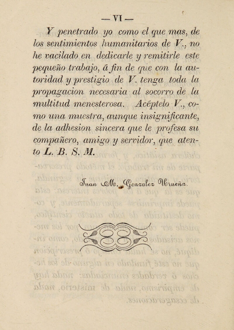 Y penetrado yo como el que mas, de los sentimientos humanitarios de V., no he vacilado en dedicarle y remitirle este pequeño trabajo, á fin de que con la au¬ toridad y prestigio de V. tenga toda la propagación necesaria al socorro de la multitud menesterosa. Acéptelo V.: co¬ mo una muestra, aunque insignificante, de la adhesión sincera que le profesa su compañero, amigo y servidor, que aten¬ to L. B. S. M.  S'uamv ü2X((d .ffleivzate'Z' weñ,ci.