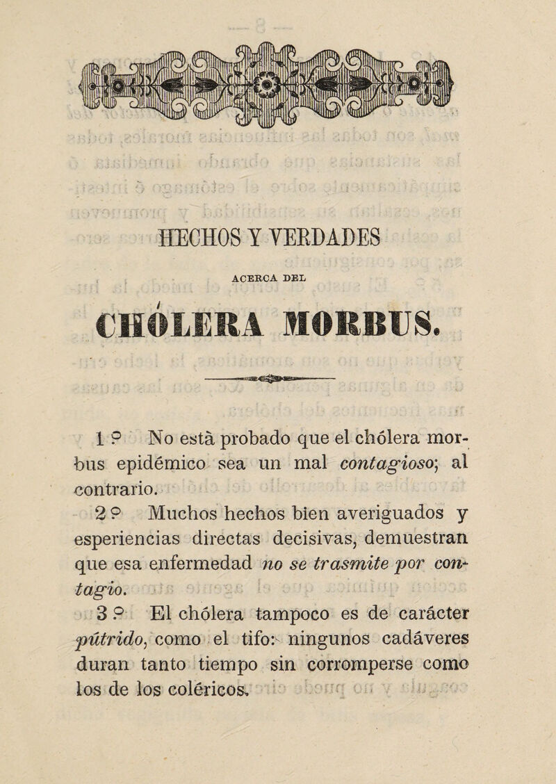 HECHOS Y VERDADES ACERCA DEL CHOLERA MORBUS. 1 9 No está probado que el cholera mor- bus epidémico sea un mal contagioso; al contrario. 2 9 Muchos hechos bien averiguados y esperiencias directas decisivas, demuestran que esa enfermedad no se trasmite por con¬ tagio. 3 9 El cholera tampoco es de carácter pútrido, como el tifo:- ningunos cadáveres duran tanto tiempo sin corromperse como los de los coléricos.