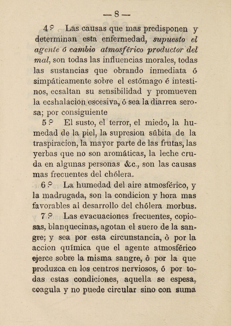 4 9 Las causas que mas predisponen y determinan esta enfermedad, supuesto el agente ó cambio atmosférico productor del mal, son todas las influencias morales, todas las sustancias que obrando inmediata 6 simpáticamente sobre el estómago é intesti¬ nos, ecsaltan su sensibilidad y promueven la ecshalacion escesiva, ó sea la diarrea sero¬ sa; por consiguiente 5 9 El susto, el terror, el miedo, la hu¬ medad de la piel, la supresión súbita de la traspiración, la mayor parte de las frutas, las yerbas que no son aromáticas, la leche cru¬ da en algunas personas &c., son las causas mas frecuentes del cholera, 6 ? La humedad del aire atmosférico, y la madrugada, son la condición y hora mas favorables ai desarrollo del cholera morbus, 7 9 Las evacuaciones frecuentes^ copio¬ sas, blanquecinas, agotan el suero de la san¬ gre; y sea por esta circunstancia, 6 por la acción química que el agente atmosférico ejerce sobre la misma sangre, ó por la que produzca en los centros nerviosos, ó por to¬ das estas condiciones, aquella se espesa, coagula y no puede circular sino con suma