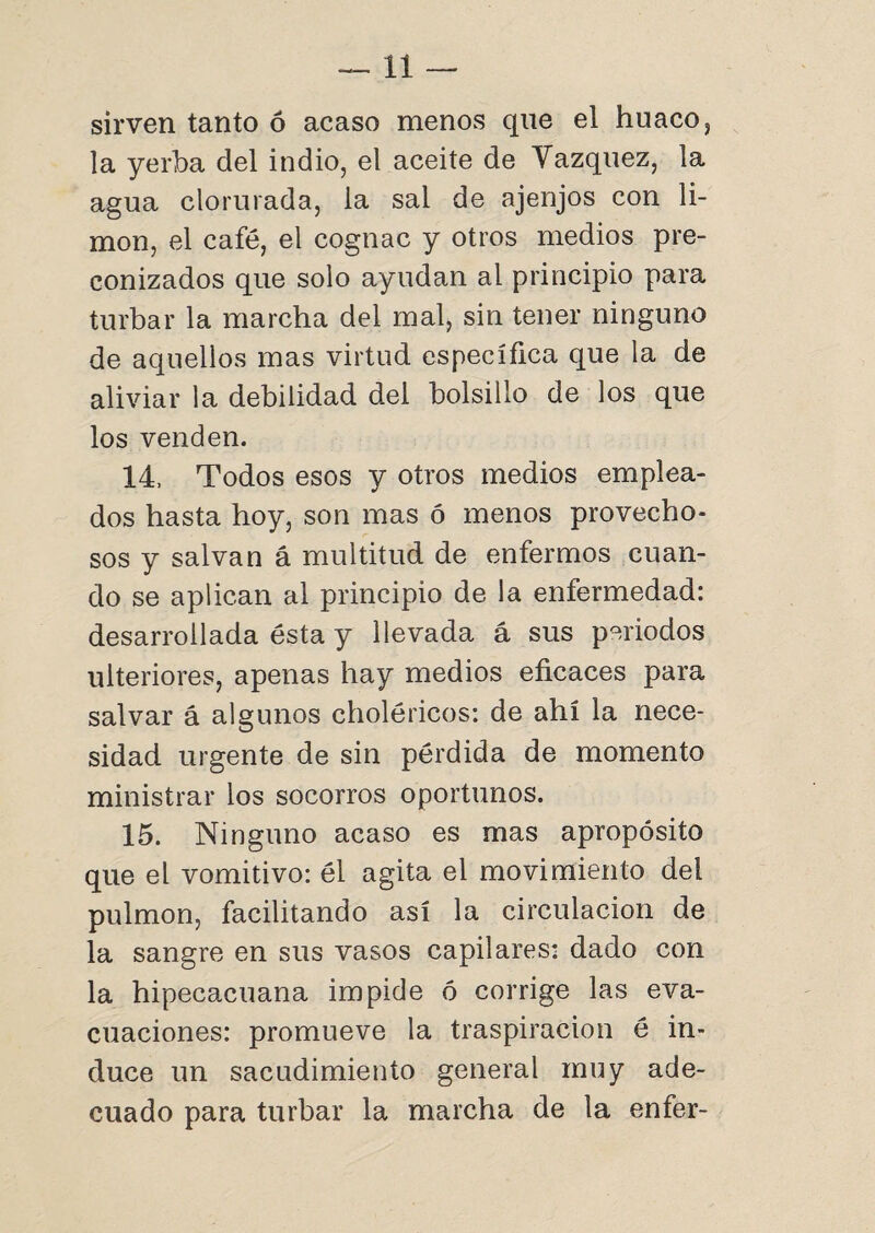 sirven tanto ó acaso menos que el huaco, la yerba del indio, el aceite de Vázquez, la agua clorurada, la sal de ajenjos con li¬ món, el café, el cognac y otros medios pre¬ conizados que solo ayudan al principio para turbar la marcha del mal, sin tener ninguno de aquellos mas virtud específica que la de aliviar la debilidad del bolsillo de los que los venden. 14, Todos esos y otros medios emplea¬ dos hasta hoy, son mas ó menos provecho¬ sos y salvan á multitud de enfermos cuan¬ do se aplican al principio de la enfermedad: desarrollada ésta y llevada á sus periodos ulteriores, apenas hay medios eficaces para salvar á algunos choléricos: de ahí la nece¬ sidad urgente de sin pérdida de momento ministrar los socorros oportunos. 15. Ninguno acaso es mas apropósito que el vomitivo: él agita el movimiento dei pulmón, facilitando así la circulación de la sangre en sus vasos capilares: dado con la hipecacuana impide ó corrige las eva¬ cuaciones: promueve la traspiración é in¬ duce un sacudimiento general muy ade¬ cuado para turbar la marcha de la enfer-