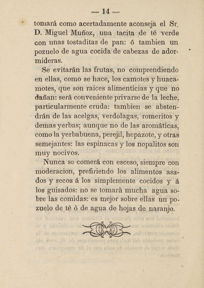 tomará como acertadamente aconseja el Sr D. Miguel Muñoz, una tacita de té verde con unas tostaditas de pan: ó también un pozuelo de agua cocida de cabezas de ador¬ mideras. Se evitarán las frutas, no comprendiendo en ellas, como se hace, los camotes y huaca- motes, que son raices alimenticias y que no dañan: será conveniente privarse de la leche, particularmente cruda: también se absten¬ drán de las acelgas, verdolagas, romeritos y demas yerbas; aunque no de las aromáticas, como la yerbabuena, perejil, hepazote, y otras semejantes: las espinacas y los nopalitos son muy nocivos. Nunca se comerá con esceso, siempre con moderación, prefiriendo los alimentos asa¬ dos y secos á los simplemente cocidos y á los guisados: no se tomará mucha agua so¬ bre las comidas: es mejor sobre ellas un po¬ zuelo de té ó de agua de hojas de naranjo.