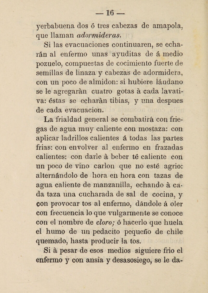 yerbabuena dos ó tres cabezas de amapola, que llaman adormideras. Si las evacuaciones continuaren, se echa¬ rán al enfermo unas ayuditas de á medio pozuelo, compuestas de cocimiento fuerte de semillas de linaza y cabezas de adormidera, con un poco de almidón: si hubiere láudano se le agregarán cuatro gotas á cada lavati¬ va: éstas se echarán tibias, y una después de cada evacuación. La frialdad general se combatirá con frie¬ gas de agua muy caliente con mostaza: con aplicar ladrillos calientes á todas las partes frias: con envolver al enfermo en frazadas calientes: con darle á beber té caliente con un poco de vino carlon que no esté agrio: alternándolo de hora en hora con tazas de agua caliente de manzanilla, echando á ca¬ da taza una cucharada de sal de cocina, y con provocar tos al enfermo, dándole á oler con frecuencia lo que vulgarmente se conoce con el nombre de cloro; ó hacerlo que huela el humo de un pedacito pequeño de chile quemado, hasta producir la tos. Si á pesar de esos medios siguiere frió el enfermo y con ansia y desasosiego, se le da-