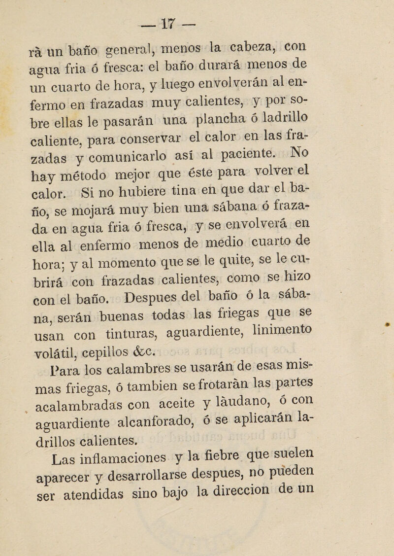 rá un baño general, menos la cabeza, con agua fria ó fresca: el baño durará menos de un cuarto de hora, y luego envolverán al en¬ fermo en frazadas muy calientes, y por so¬ bre ellas le pasarán una plancha 6 ladrillo caliente, para conservar el calor en las fra¬ zadas y comunicarlo así al paciente. No hay método mejor que éste para volver el calor. Si no hubiere tina en que dar el ba¬ ño, se mojará muy bien una sábana ó ñaza¬ da en agua fria ó fresca, y se envolverá en ella al enfermo menos de medio cuarto de hora; y al momento que se le quite, se le cu¬ brirá con frazadas calientes, como se hizo con el baño. Después del baño ó la sába¬ na, serán buenas todas las friegas que se usan con tinturas, aguardiente, linimento volátil, cepillos &c. Para los calambres se usarán de esas mis¬ mas friegas, ó también se frotarán las partes acalambradas con aceite y láudano, ó con aguardiente alcanforado, 6 se aplicarán la¬ drillos calientes. Las inflamaciones y la fiebre que suelen aparecer y desarrollarse después, no pueden ser atendidas sino bajo la dirección de un