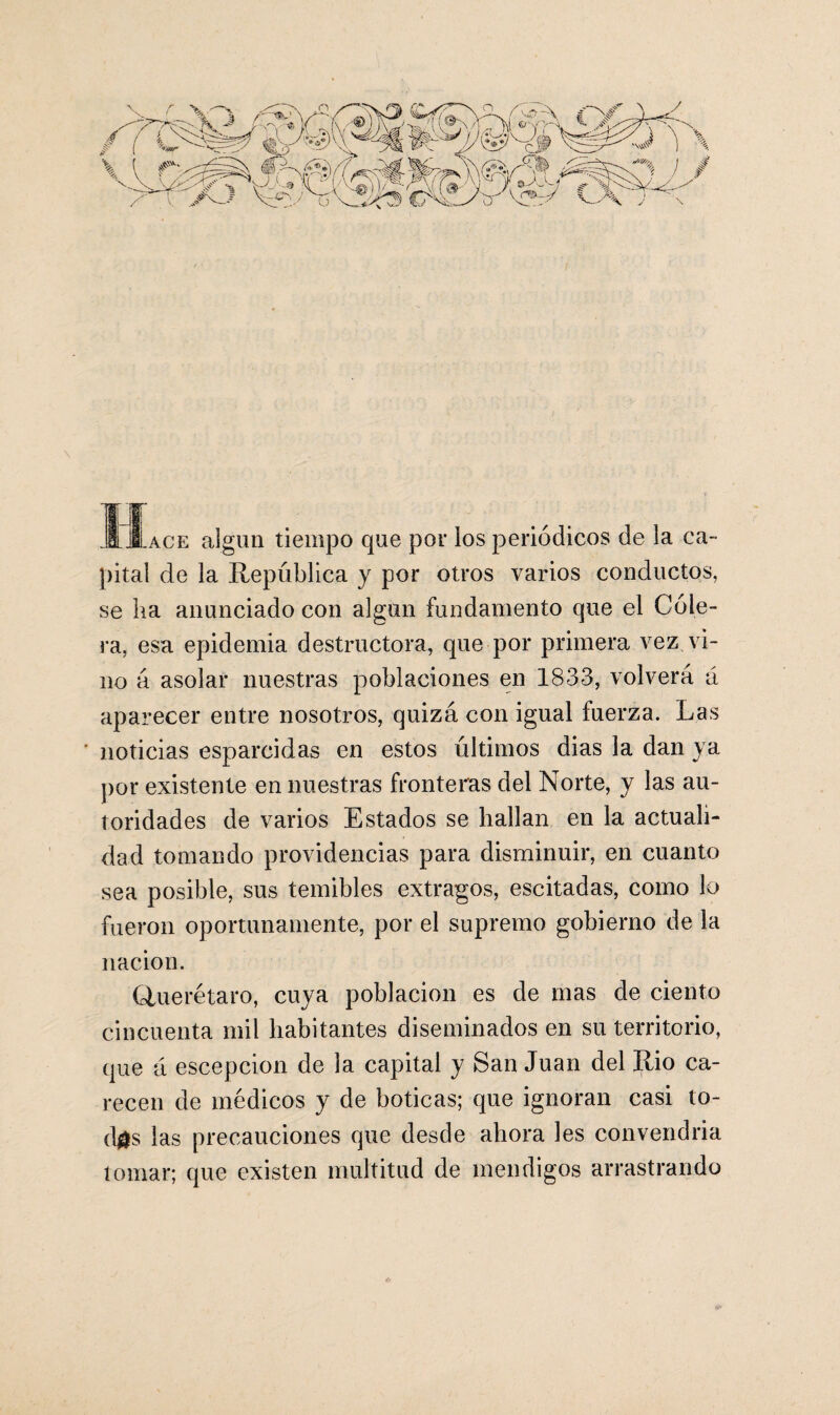 .Hace algún tiempo que por los periódicos de la ca¬ pital de la República y por otros varios conductos, se ha anunciado con algún fundamento que el Cóle¬ ra, esa epidemia destructora, que por primera vez vi¬ no á asolar nuestras poblaciones en 1833, volverá á aparecer entre nosotros, quizá con igual fuerza. Las ‘ noticias esparcidas en estos últimos dias la dan ya por existente en nuestras fronteras del Norte, y las au¬ toridades de varios Estados se hallan en la actuali¬ dad tomando providencias para disminuir, en cuanto sea posible, sus temibles extragos, escitadas, como lo fueron oportunamente, por el supremo gobierno de la nación. Cluerétaro, cuya población es de mas de ciento cincuenta mil habitantes diseminados en su territorio, que á escepcion de la capital y San Juan del Rio ca¬ recen de médicos y de boticas; que ignoran casi to- d#s las precauciones que desde ahora les convendría tomar; que existen multitud de mendigos arrastrando