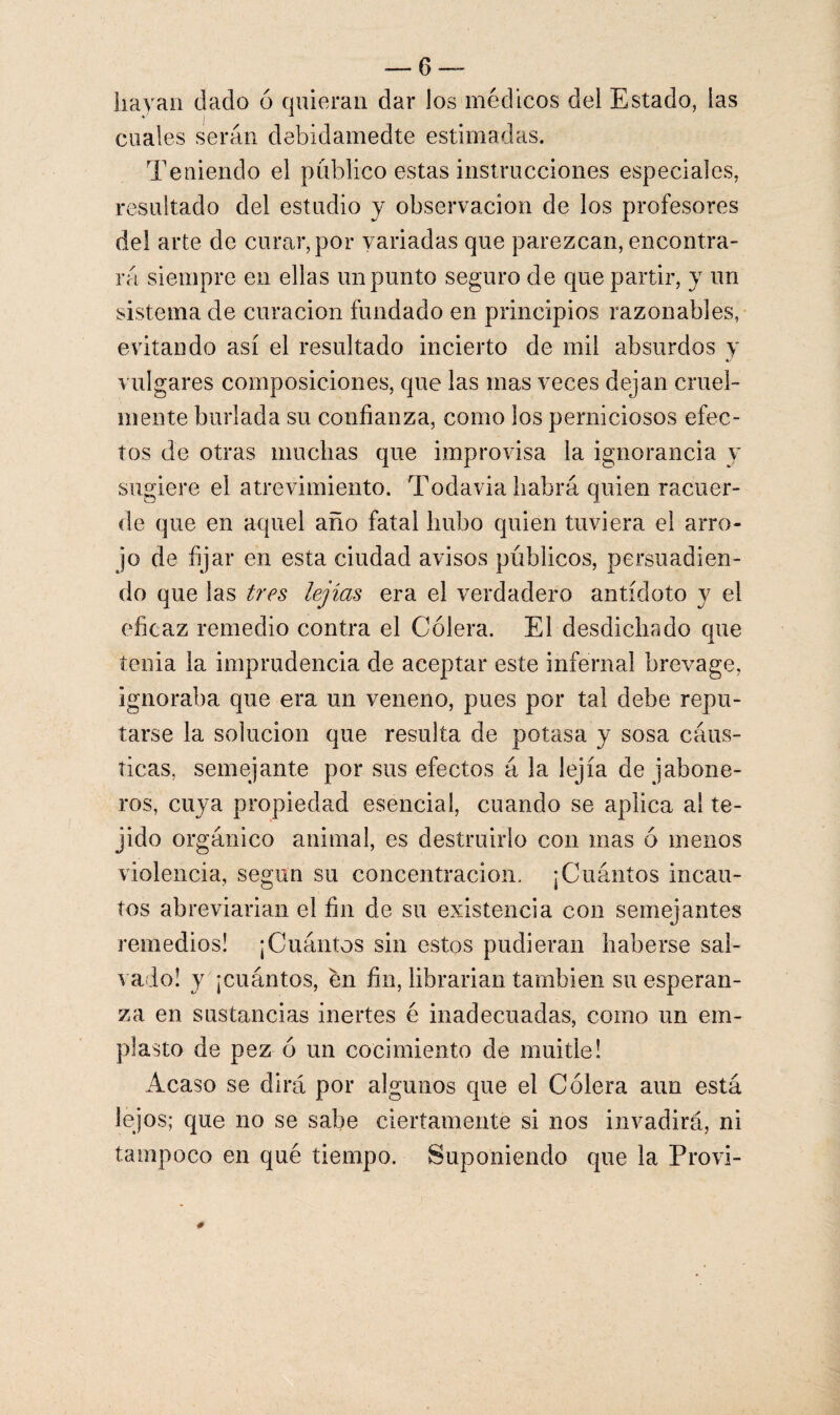 hayan dado 6 quieran dar los médicos del Estado, las cuales serán debidamedte estimadas. Teniendo el publico estas instrucciones especiales, resultado del estudio y observación de los profesores del arte de curar, por variadas que parezcan, encontra¬ rá siempre en ellas un punto seguro de que partir, y un sistema de curación fundado en principios razonables, evitando así el resultado incierto de mil absurdos y vulgares composiciones, que las mas veces dejan cruel¬ mente burlada su confianza, como ios perniciosos efec¬ tos de otras muchas que improvisa la ignorancia y sugiere el atrevimiento. Todavía habrá quien racuer- de que en aquel año fatal hubo quien tuviera el arro¬ jo de fijar en esta ciudad avisos públicos, persuadien¬ do que las tres lejías era el verdadero antídoto y el eficaz remedio contra el Cólera. El desdichado que tenia la imprudencia de aceptar este infernal brevage, ignoraba que era un veneno, pues por tal debe repu¬ tarse la solución que resulta de potasa y sosa cáus¬ ticas, semejante por sus efectos á la lejía de jabone¬ ros, cuya propiedad esencial, cuando se aplica al te¬ jido orgánico animal, es destruirlo con mas ó menos violencia, según su concentración, ¡Cuántos incau¬ tos abreviarían el fin de su existencia con semejantes remedios! ¡Cuántos sin estos pudieran haberse sal¬ vado! y ¡cuántos, en fin, librarían también su esperan¬ za en sustancias inertes é inadecuadas, como un em¬ plasto de pez ó un cocimiento de muitie! Acaso se dirá por algunos que el Cólera aun está lejos; que no se sabe ciertamente si nos invadirá, ni tampoco en qué tiempo. Suponiendo que la Provi-