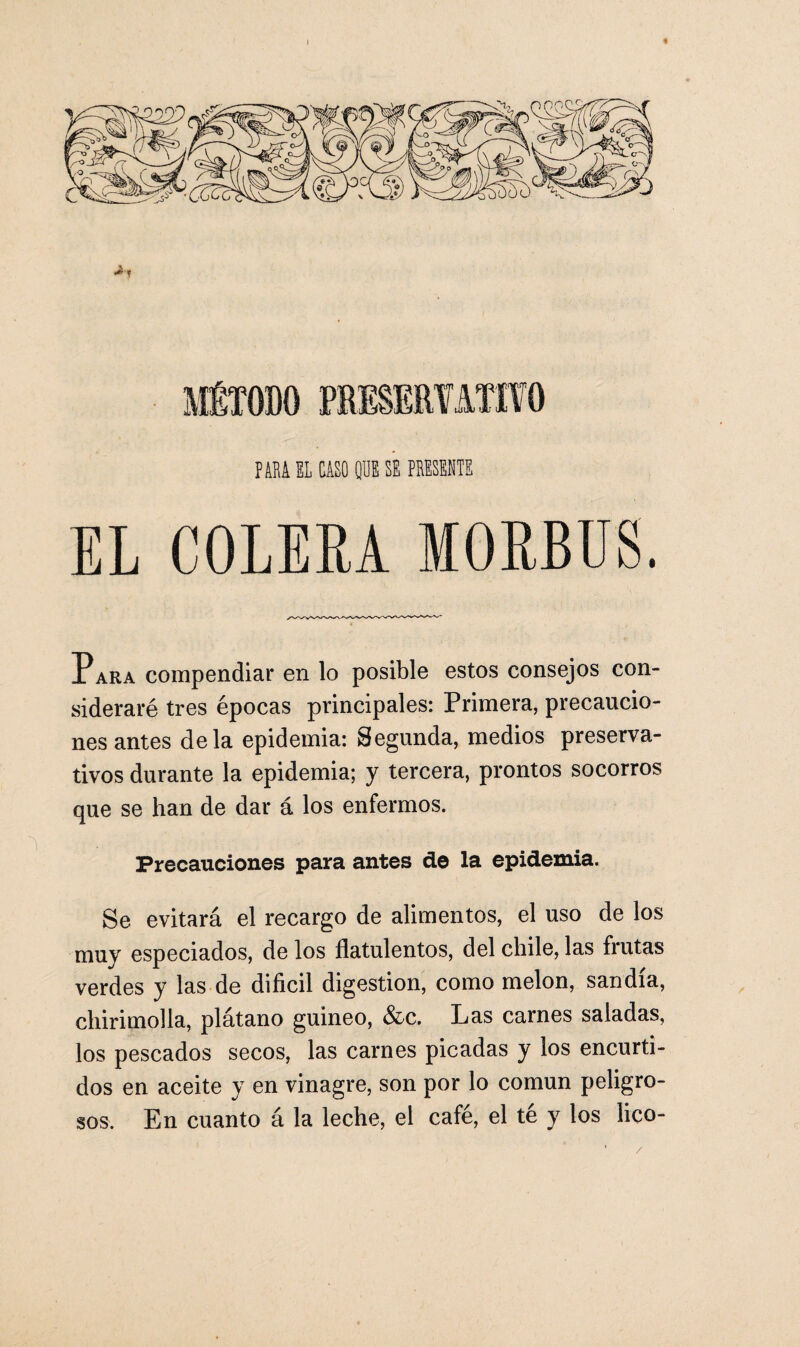 I « f ABA EL CASO (IDE SE PRESENTE EL COLERA IORBUS. Para compendiar en lo posible estos consejos con¬ sideraré tres épocas principales: Primera, precaucio¬ nes antes déla epidemia: Segunda, medios preserva¬ tivos durante la epidemia; y tercera, prontos socorros que se han de dar á los enfermos. Precauciones para antes de la epidemia. Se evitará el recargo de alimentos, el uso de los muy especiados, de los flatolentos, del chile, las frutas verdes y las de difícil digestión, como melón, sandia, chirimolla, plátano guineo, &c. Las carnes saladas, los pescados secos, las carnes picadas y los encurti¬ dos en aceite y en vinagre, son por lo común peligro¬ sos. En cuanto á la leche, el cafe, el te y los lico-