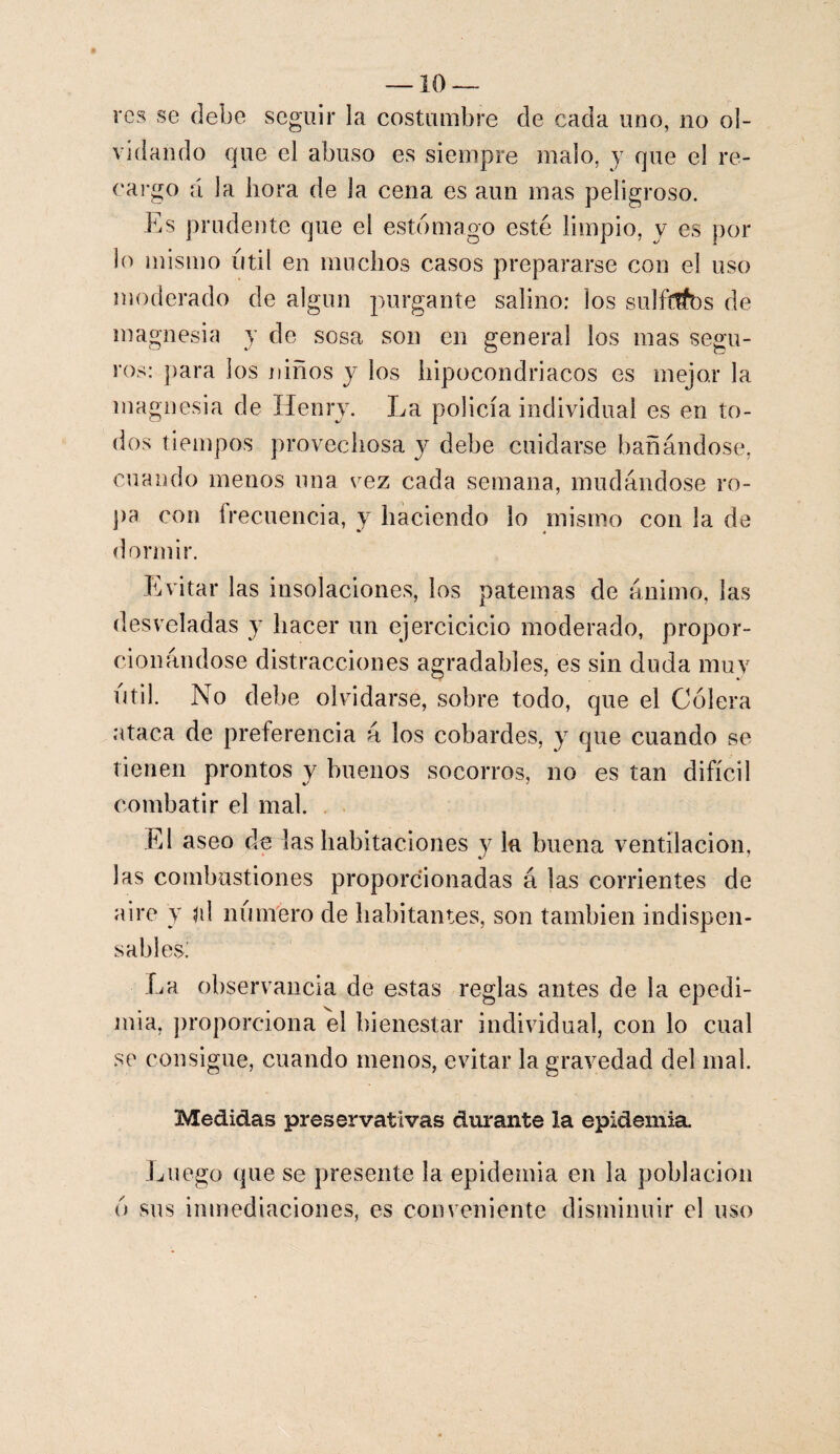 — 10- rcs se debe seguir la costumbre de cada uno, no ol¬ vidando que el abuso es siempre malo, y que el re¬ cargo á la hora de la cena es aun mas peligroso. Es prudente que el estomago esté limpio, y es por lo mismo útil en muchos casos prepararse con el uso moderado de algún purgante salino: los sulftffos de magnesia y de sosa son en general los mas segu¬ ros: para los niños y los hipocondriacos es mejor la magnesia de Henry. La policía individual es en to¬ dos tiempos provechosa y debe cuidarse bañándose, cuando menos una vez cada semana, mudándose ro¬ pa con frecuencia, y haciendo lo mismo con la de dormir. Evitar las insolaciones, los paternas de ánimo, las desveladas y hacer un ejercicicio moderado, propor¬ cionándose distracciones agradables, es sin duda muy útil. No debe olvidarse, sobre todo, que el Cólera ataca de preferencia á los cobardes, y que cuando se tienen prontos y buenos socorros, no es tan difícil combatir el mal. El aseo de las habitaciones y la buena ventilación, las combustiones proporcionadas á las corrientes de aire y jií número de habitantes, son también indispen¬ sables; La observancia de estas reglas antes de la epedi- mia, proporciona el bienestar individual, con lo cual se consigue, cuando menos, evitar la gravedad del mal. Medidas preservativas durante la epidemia Luego que se presente la epidemia en la población ó sus inmediaciones, es conveniente disminuir el uso