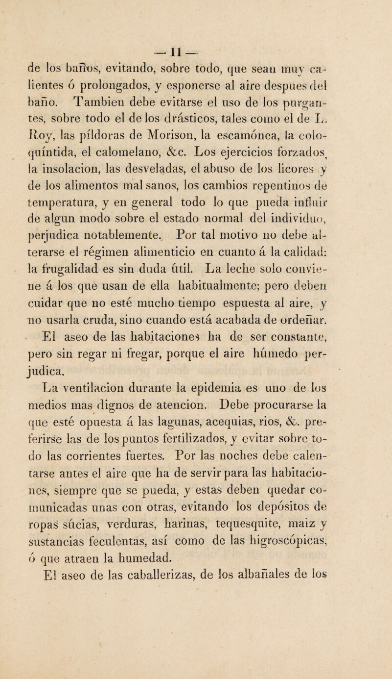 de los baños, evitando, sobre todo, que sean muy ca¬ lientes ó prolongados, y esponerse al aire después del baño. También debe evitarse el uso de ios purgan¬ tes, sobre todo el de los drásticos, tales como el de L. Roy, las píldoras de Morison, la escamonea, la colo- quíntida, el calomelano, &c. Los ejercicios forzados^ la insolación, las desveladas, el abuso de los licores y de los alimentos mal sanos, los cambios repentinos de temperatura, y en general todo lo que pueda influir de algún modo sobre el estado normal del individuo, perjudica notablemente. Por tal motivo no debe al¬ terarse el régimen alimenticio en cuanto á la calidad: la frugalidad es sin duda útil. La leche solo convie¬ ne á los que usan de ella habitualmente; pero deben cuidar que no esté mucho tiempo espuesta al aire, y no usarla cruda, sino cuando está acabada de ordeñar. El aseo de las habitaciones ha de ser constante, pero sin regar ni fregar, porque el aire húmedo per¬ judica. La ventilación durante la epidemia es uno de los medios mas dignos de atención. Debe procurarse la que esté opuesta á las lagunas, acequias, rios, &. pre¬ ferirse las de los puntos fertilizados, y evitar sobre to¬ do las corrientes fuertes. Por las noches debe calen¬ tarse antes el aire que ha de servir para las habitacio¬ nes, siempre que se pueda, y estas deben quedar co¬ municadas unas con otras, evitando los depósitos de ropas sucias, verduras, harinas, tequesquite, maiz y sustancias feculentas, así como de las higroscópicas, ó que atraen la humedad. El aseo de las caballerizas, de los albañales de los