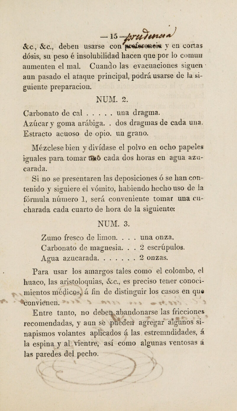 &c., &c., deben usarse con'ípii^&tfeiiek y en cortas dosis, su peso é insolubilidad hacen que por lo común aumenten el mal. Cuando las evacuaciones siguen aun pasado el ataque principal, podrá usarse de la si¬ guiente preparación. NUM. 2. Carbonato de cal.una dragma. Azúcar y goma arábiga. . dos dragmas de cada una. Estracto acuoso de opio, un grano. Mézclese bien y divídase el polvo en ocho papeles iguales para tomar cada dos horas en agua azu¬ carada. Si no se presentaren las deposiciones ó se han con¬ tenido y siguiere el vómito, habiendo hecho uso de la 4/ CD fórmula número 1, será conveniente tomar una cu¬ charada cada cuarto de hora de la siguientec NUM. 3. Zumo fresco de limón. . . . una onza. Carbonato de magnesia. . . 2 escrúpulos. Agua azucarada.2 onzas. Para usar los amargos tales como el colombo, el Imaco, las aristoloquias, &c., es preciso tener conoci¬ mientos médicos, á fin de distinguir los casos en que -convienen. **v* *** v m- * Entre tanto, no deben abandonarse las fricciones recomendadas, y aun se pífeden agregar algunos si¬ napismos volantes aplicados á las estremndidades, á la espina y al vientre, así como algunas ventosas á las paredes del pecho.