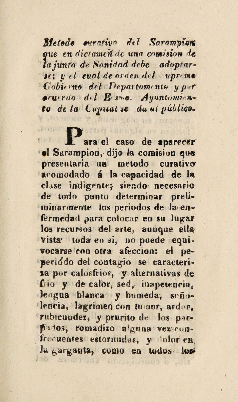 Meted» mirntiv* dd Sarampión que en dictameñ de una comisión de la junta de. Sanidad debe adoptar» se; y el cual de ornen dd upn m# (iobit rno del Departarntiiio y p tr acuerdo dd JE s*'.o. Aynntomi*n~ to de ¿a C u¿ntal st da ai público» JPara el caso de aparecer al Sarampión, dijo ia comisión que presentaría un método curativa acomodado á la capacidad de la el ¿se indigente; siendo necesario de todo punto determinar prelt- niinarmentc los períodos de Ia¡ en¬ fermedad para colocar en su lugar los recursos del arte, aunque ella vista' toda en si, no puede equi° vocarse con otra afección: el pe- periodo del contagio se caracteri¬ za por calosfríos, y alternativas de f io y de calor, sed, inapetencia^ lengua blanca y húmeda*, soño¬ lencia, lagrimeo con fu aor, ard^r, rubicundez, y prurito los p^r- pi lo?, romadizo alguna vez coi*, fmuentes estornudos, y Olor en, k garganta, como en todo» io»