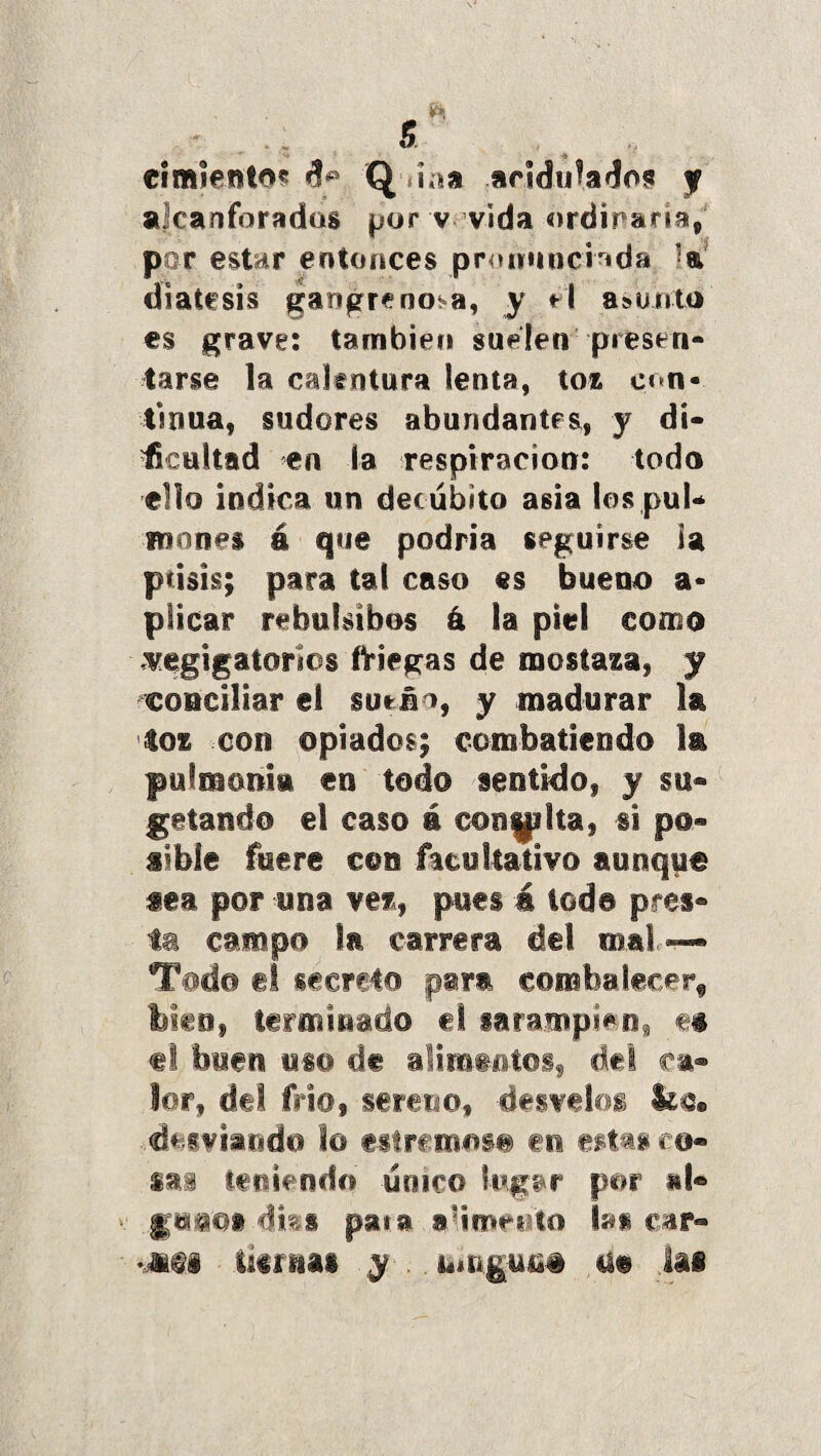 s cimiento® Ü* Q ha acidulados y alcanforadas por v vida ordinaria, por estar entonces pronunciada la' diátesis gangrenosa, y el asunto es grave: también suelen presen¬ tarse la calentura lenta, toz con¬ tinua, sudores abundantes, y di- Jcultad en la respiración: todo ello indica un decúbito asia los pul¬ mones á que podría seguirse u ptisis; para tal caso es bueno a- plicar rebulsibos á la piel como .'vegigatorios friegas de mostaza, y conciliar el surjo, y madurar la ¡toz con opiados; combatiendo la pulmonía en todo sentido, y su- getando el caso á conyilta, si po¬ sible fuere con facultativo aunque ma por una vez, pues á tod® pres¬ ta campo la carrera del mal — Todo el secreto para eombalecer, bien, terminado el larampmn, m «1 buen uso de alimentos, del ca¬ lor, del frió, sereno, -desvelos Szo. desviando lo estreñios# tu estas ro¬ sal teniendo único lugar por al® . gustos dias pata s'imeoto 1»* car¬