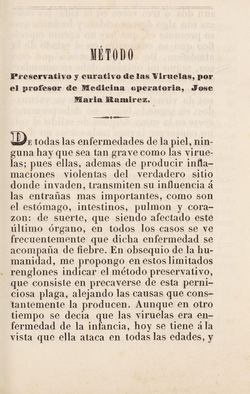 METODO Preservativo y curativo ele las liradas, por el profesor de Medicina operatoria, «Fose María fi£amirez. ÜJe todas las enfermedades de la piel, nin¬ guna hay que sea tan grave como las virue¬ las; pues ellas, ademas de producir infla¬ maciones violentas del verdadero sitio donde invaden, transmiten su influencia á las entrañas mas importantes, como son el estómago, intestinos, pulmón y cora¬ zón: de suerte, que siendo afectado este último órgano, en todos los casos se ve frecuentemente que dicha enfermedad se acompaña de fiebre. En obsequio de la hu¬ manidad, me propongo en estos limi tados renglones indicar el método preservativo, que consiste en precaverse de esta perni¬ ciosa plaga, alejando las causas que cons¬ tantemente la producen. Aunque en otro tiempo se decia que las viruelas era en¬ fermedad de la infancia, hoy se tiene ála vista que ella ataca en todas las edades, y