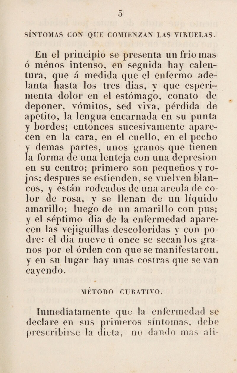 SÍNTOMAS CON QUE COMIENZAN LAS VIRUELAS, En el principio se presenta un frió mas ó ménos intenso, en seguida hay calen¬ tura, que á medida que el enfermo ade¬ lanta hasta los tres dias, y que esperi- menta dolor en el estómago, conato de deponer, vómitos, sed viva, pérdida de apetito, la lengua encarnada en su punta y bordes; entonces sucesivamente apare¬ cen en la cara, en el cuello, en el pecho y demas partes, unos granos que tienen la forma de una lenteja con una depresión en su centro; primero son pequeños y ro¬ jos; después se estienden, se vuelven blan¬ cos, y están rodeados de una areola de co¬ lor de rosa, y se llenan de un líquido amarillo; luego de un amarillo con pus; y el séptimo dia de la enfermedad apare¬ cen las vejiguillas descoloridas y con po¬ dre: el dia nueve ú once se secan los gra¬ nos por el orden con que se manifestaron, y en su lugar hay unas costras que se van cayendo. MÉTODO CURATIVO. Inmediatamente que la enfermedad se declare en sus primeros sin lomas, dehe prescribirse la dieta, no dando mas al i-