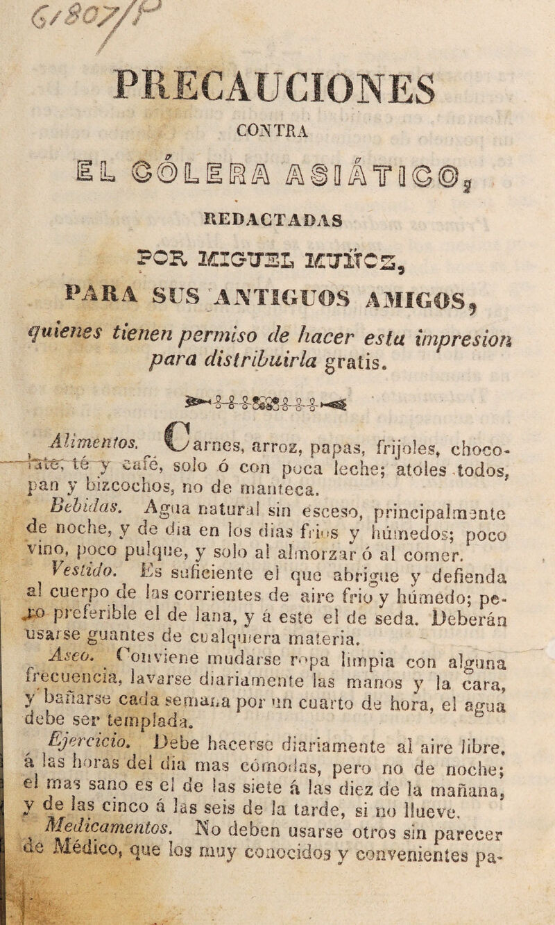 PRECAUCIONES CONTRA L ÚÚLEñíh AiláT0©®3 REDACTADAS PCK MIOTEL KlTÍtCS, PARA SUS ANTIGUOS A3IIGOS, quienes tienen permiso de hacer estu impresión para distribuirla gratis. ««•-s-ssm-g-i €. j *men?os' ^ 'Uy arnés, arroz, papas, frijoles, choco- —uSt&Tter y caié, solo ó con poca leche; atoles todos, pan y bizcochos, no de manteca. behiuas. Agua natural sin esceso, principalmente de noche, y de dia en los dias fríos y húmedos; poco \ino, poco pulque, y solo ai almorzaré al comer. Vestido, Es suficiente el que abrigue y defienda al cuerpo ae las corrientes de aire frió y húmedo; pe-* *£ü piefenhie el de lana, y á este el de seda. Deberán usarse guantes de cualquiera materia. {, Asco. ' f on viene mudarse ropa limpia con alguna frecuencia, lavarse diariamente las manos y la cara, y Uñarse cada semana por un cuarto de hora, el agua debe ser templada. Ejercicio. Debe hacerse diariamente al aire libre» á las horas dei dia mas cómodas, pero no de noche; el mas sano es e¡ ae las siete á las diez de la mañana, y de las cinco á las seis de la tarde, si no llueve. , ^j^dicamentos. A o deben usarse otros sin parecer ae Médico, que los muy conocidos y convenientes pa-