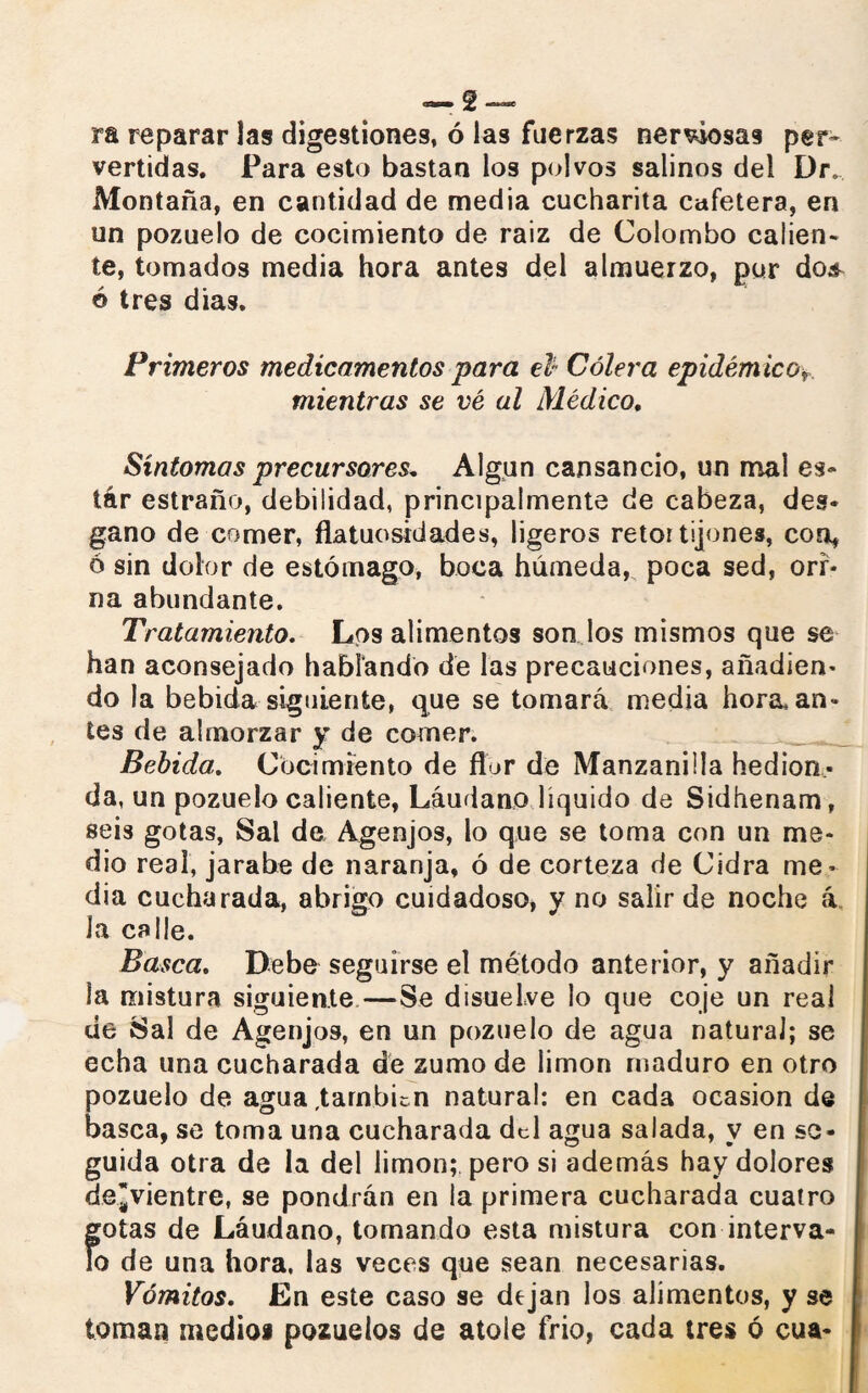 ra reparar las digestiones, ó las fuerzas nerviosas per¬ vertidas. Para esto bastan los polvos salinos del Dr. Montaña, en cantidad de media cucharita cafetera, en un pozuelo de cocimiento de raiz de Colombo calien¬ te, tomados media hora antes del almuerzo, pur do¿ é tres dias. Primeros medicamentos para el* Cólera epidémico>, mientras se vé al Médico, Síntomas precursores. Algún cansancio, un mal es- tár estraño, debilidad, principalmente de cabeza, des¬ gano de comer, flatuosidades, ligeros retortijones, con, 6 sin dolor de estómago, boca húmeda, poca sed, ori¬ na abundante. Tratamiento. Los alimentos son los mismos que se han aconsejado hablando de las precauciones, añadien¬ do la bebida siguiente, que se tomará media horadan¬ tes de almorzar y de comer. Bebida. Cocimiento de flor de Manzanilla hedion¬ da, un pozuelo caliente, Láudano líquido de Sidhenam, seis gotas, Sal de Agenjos, lo que se toma con un me¬ dio real, jarabe de naranja, ó de corteza de Cidra me ¬ dia cucharada, abrigo cuidadoso, y no salir de noche á Ja calle. Basca. Debe seguirse el método anterior, y añadir la mistura siguiente—Se disuelve lo que coje un real ue Sal de Agenjos, en un pozuelo de agua natural; se echa una cucharada dé zumo de limón maduro en otro pozuelo de agua ,tarnbicn natural: en cada ocasión de basca, se toma una cucharada del agua salada, y en se¬ guida otra de la del limón; pero si además hay dolores de¡vientre, se pondrán en la primera cucharada cuatro gotas de Láudano, tomando esta mistura con interva¬ lo de una hora, las veces que sean necesarias. Vómitos. En este caso se dejan los alimentos, y se toman medios pozuelos de atole frió, cada tres ó cua-