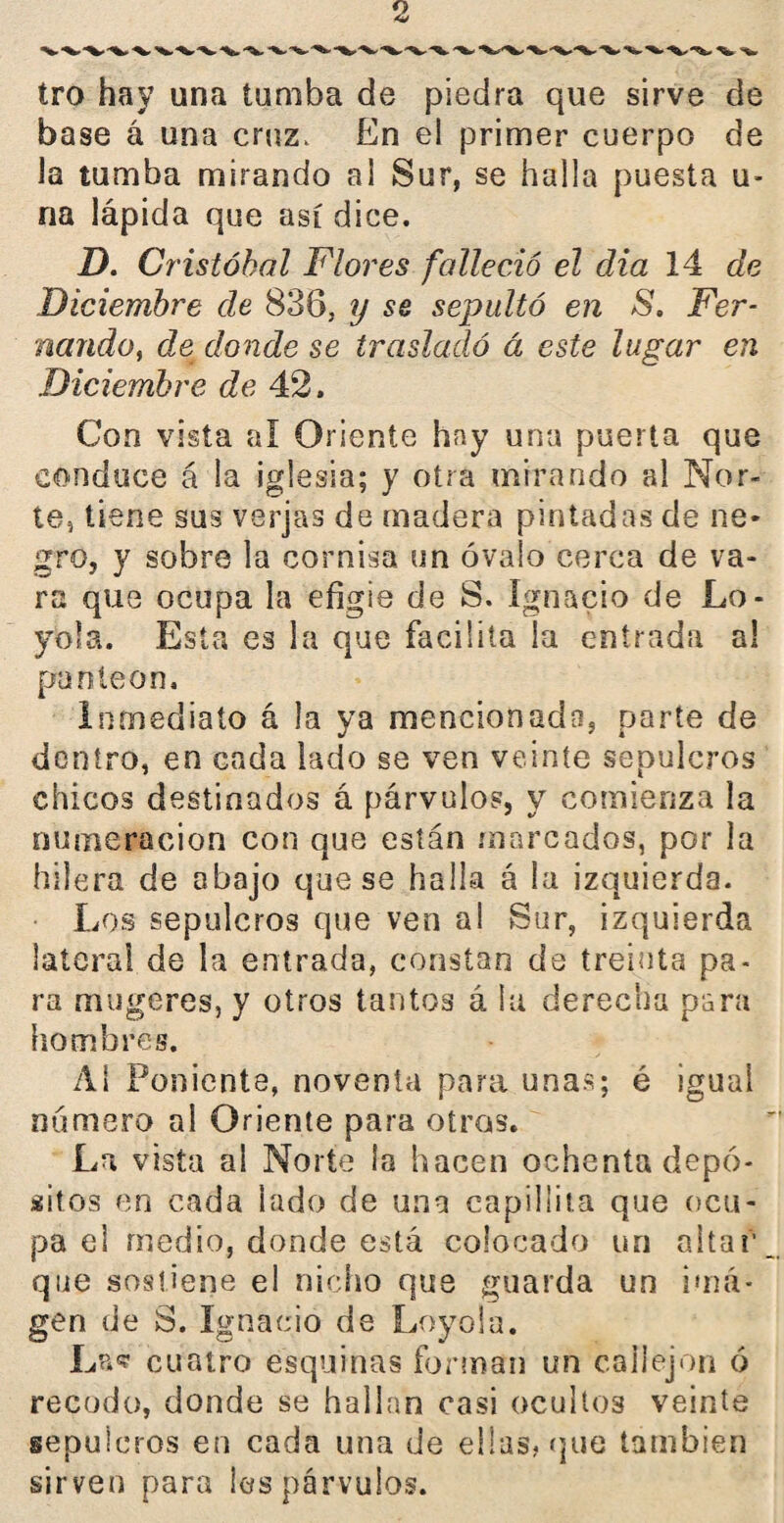 tro hay una tumba de piedra que sirve de base á una cruz. En el primer cuerpo de la tumba mirando al Sur, se halla puesta u- na lápida que así dice. D. Cristóbal Flores falleció el dia 14 de Diciembre de 838, y se sepultó en 8. Fer¬ nando, de donde se trasladó á este lugar en Diciembre de 42. Con vista ai Oriente hay una puerta que conduce á la iglesia; y otra mirando al Nor¬ te, tiene sus verjas de madera pintadas de ne¬ gro, y sobre la cornisa un óvalo cerca de va¬ ra que ocupa la efigie de S. Ignacio de Le¬ yóla. Esta es la que facilita la entrada al panteón. Inmediato á la ya mencionado, parte de dentro, en cada lado se ven veinte sepulcros chicos destinados á párvulos, y comienza la numeración con que están marcados, por la hilera de abajo que se halla á la izquierda. Los sepulcros que ven al Sur, izquierda lateral de la entrada, constan de treinta pa¬ ra mugeres, y otros tantos á la derecha para hombres. Al Poniente, noventa para unas; é igual numero al Oriente para otras. La vista al Norte la hacen ochenta depó¬ sitos en cada lado de una capillita que ocu¬ pa el medio, donde está colocado un altar que sostiene el nicho que guarda un ima¬ gen de S. Ignacio de Leyóla. Las? cuatro esquinas forman un callejón ó recodo, donde se hallan casi ocultos veinte sepulcros en cada una de ellas, que también sirven para ¡es párvulos.