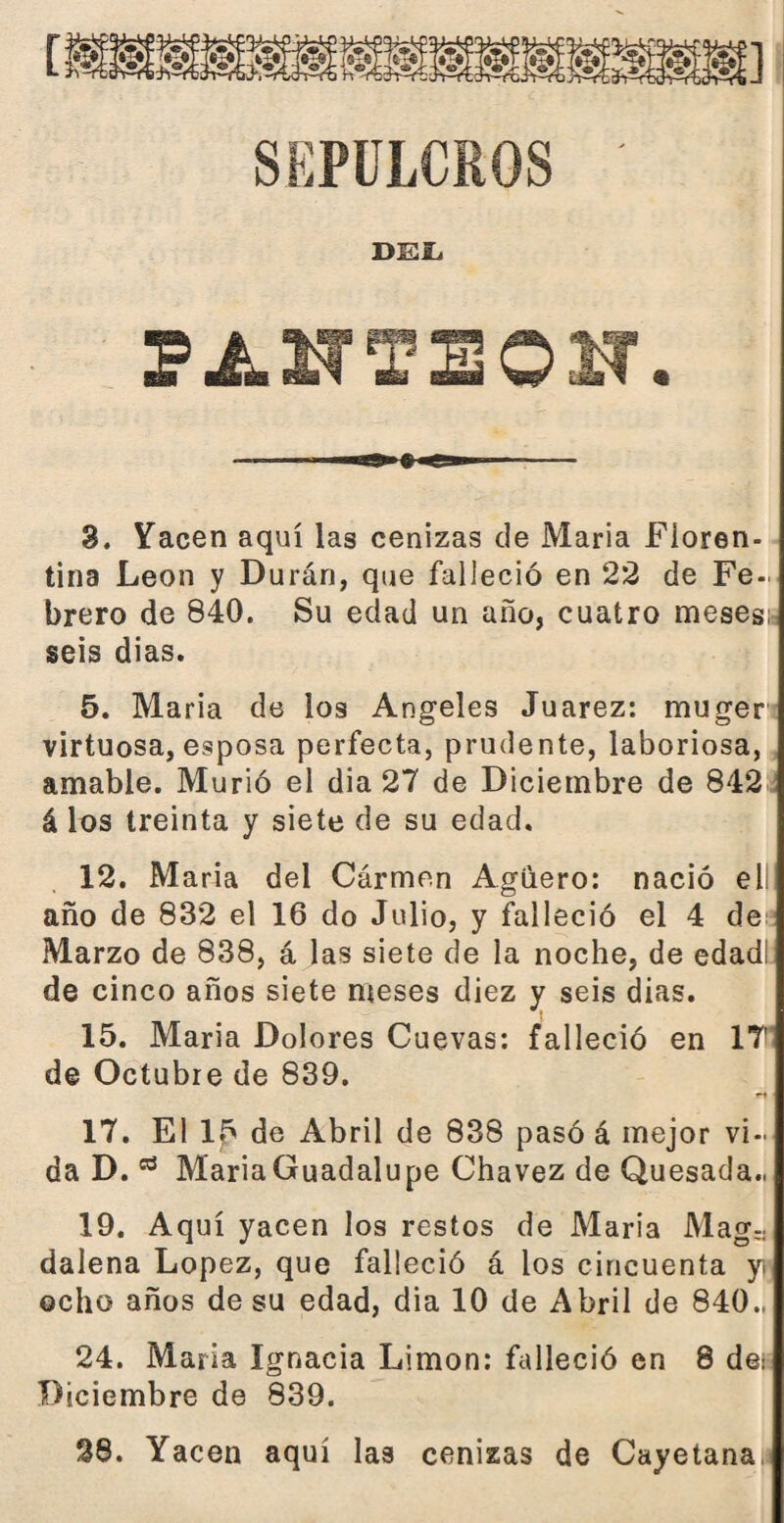 SEPULCROS DEL pinteo ar. 3. Yacen aquí las cenizas de María Floren¬ tina León y Durán, que falleció en 22 de Fe¬ brero de 840. Su edad un año, cuatro meses¡ seis dias. 5. Maria de los Angeles Juárez: muger virtuosa, esposa perfecta, prudente, laboriosa, amable. Murió el dia 27 de Diciembre de 842 á los treinta y siete de su edad. 12. Maria del Cármen Agüero: nació ell año de 832 el 16 do Julio, y falleció el 4 de; Marzo de 838, á las siete de la noche, de edadl de cinco años siete meses diez y seis dias. 15. Maria Dolores Cuevas: falleció en 1? de Octubre de 839. 17. El 15 de Abril de 838 pasó á mejor vi¬ da D.03 MariaGuadalupe Chavez de Quesada., 19. Aquí yacen los restos de Maria Mag¬ dalena López, que falleció á ios cincuenta yi ocho años de su edad, dia 10 de Abril de 840., 24. Maria Ignacia Limón: falleció en 8 de¡ Diciembre de 839. 28. Yacen aquí las cenizas de Cayetana,