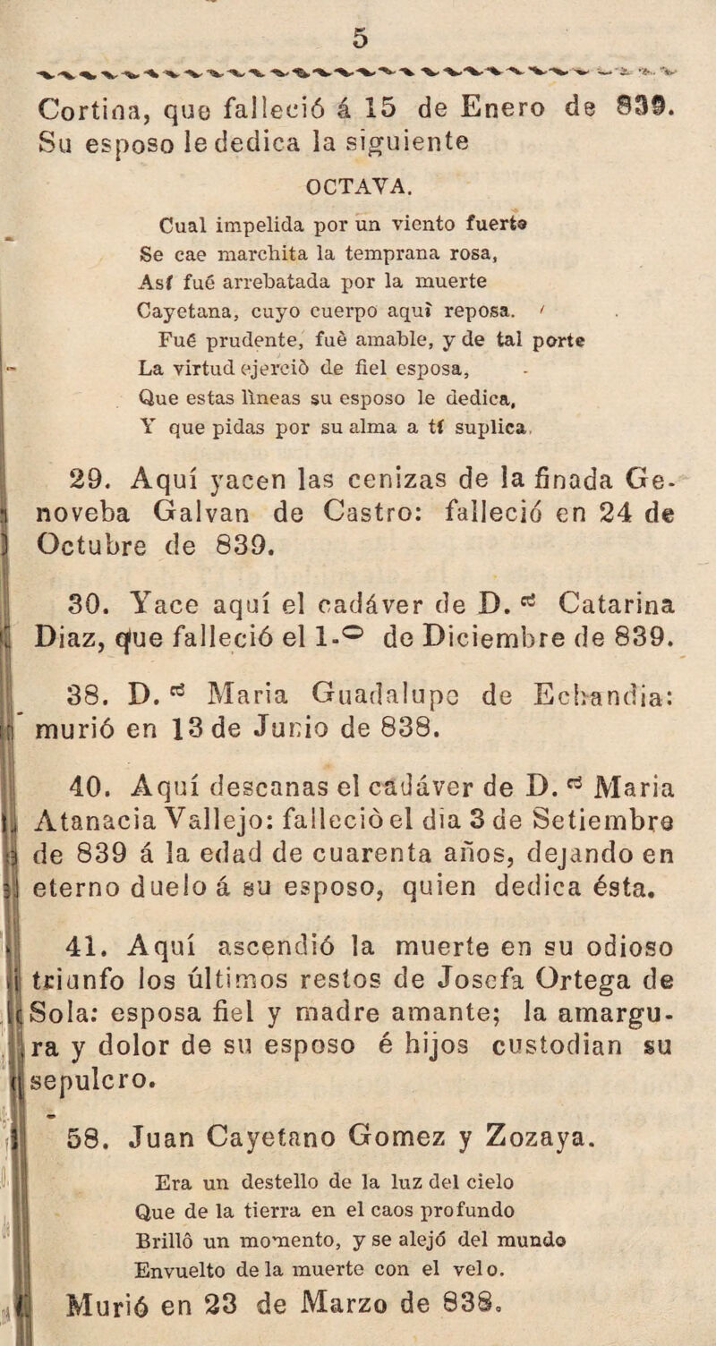 **W ”^* ^>- '^*'%^'*%- '***■ '*►' ■— &-- *¿* • **-' Cortina, quo falleció á 15 de Enero de 83§. Su esposo le dedica la siguiente OCTAVA. Cual impelida por un viento fuerfco Se cae marchita la temprana rosa. Así fué arrebatada por la muerte Cayetana, cuyo cuerpo aquí reposa. < Fué prudente, fué amable, y de tal porte La virtud ejerció de fiel esposa. Que estas lineas su esposo le dedica, Y que pidas por su alma a tí suplica 29. Aquí yacen las cenizas de la finada Ge- S noveba Galvan de Castro: falleció en 24 de ) Octubre de 839. . 30. Yace aquí el cadáver de D.85 Catarina j) Diaz, que falleció el l-° de Diciembre de 839. 38. D.Maria Guadalupe de Echandia: murió en 13 de Junio de 838. 40. Aquí descanas el cadáver de D. Maria ü Atanacia Vallejo: falleció el día 3 de Setiembre jj de 839 á la edad de cuarenta años, dejando en 5 eterno duelo á su esposo, quien dedica ésta. 41. Aquí ascendió la muerte en su odioso | triunfo los últimos restos de Josefa Ortega de |c Sola: esposa fiel y madre amante; la amargu¬ ra y dolor de su esposo é hijos custodian su jj sepulcro. ID 58. Juan Cayetano Gómez y Zozaya. Era un destello de la luz del cielo Que de la tierra en el caos profundo Brilló un momento, y se alejó del mundo Envuelto de la muerte con el velo. Murió en 23 de Marzo de 838,