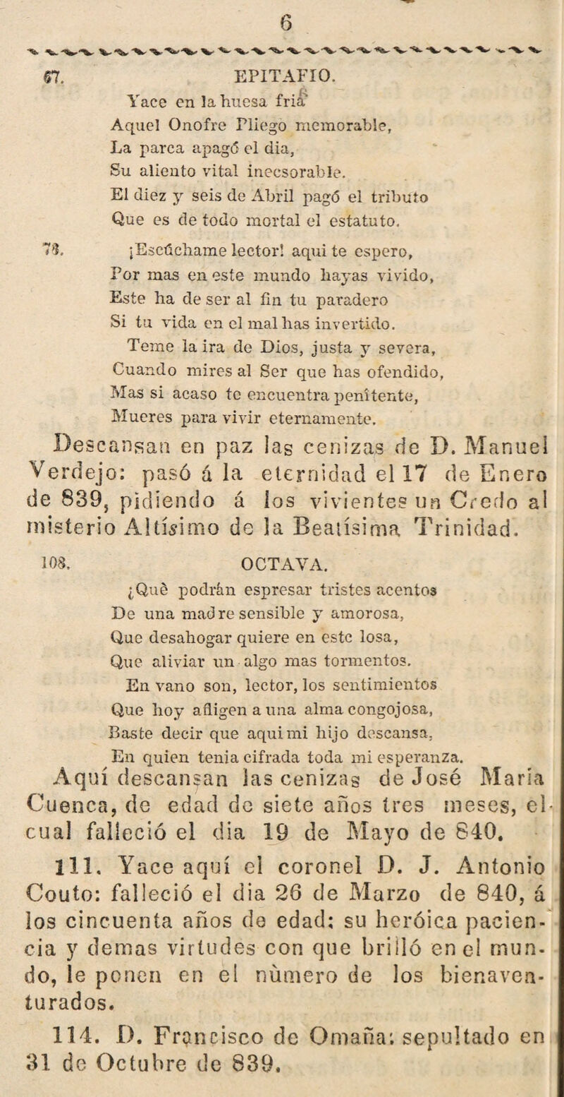 67. EPITAFIO. Yace en 3a huesa fría Aquel Onofre Pliego memorable, La parca apag<5 el dia. Su aliento vital inecsorable. El diez y seis de Abril pagó el tributo Que es de todo mortal el estatuto. 7L ¡Escúchame lector! aqui te espero. Por mas en este mundo hayas vivido, Este ha de ser al fin tu paradero Si tu vida en el maíllas invertido. Teme la ira de Dios, justa y severa. Cuando mires al Ser que has ofendido. Mas si acaso te encuentra penitente, Mueres para vivir eternamente. Descansan en paz las cenizas de D. Manuel Verdejo: pasó á la eternidad el 17 de Enero de 839, pidiendo á ios vivientes un Credo al misterio Altísimo de la Beatísima Trinidad. 108. OCTAVA. ¿Qué podrán espresar tristes acentos De una mad re sensible y amorosa, Que desahogar quiere en este losa, Que aliviar un algo mas tormentos. En vano son, lector, los sentimientos Que hoy afligen a una alma congojosa, Baste decir que aqui mi hijo descansa. En quien tenia cifrada toda mi esperanza. Aquí descansan las cenizas de José María Cuenca, do edad de siete años tres meses, el- cual falleció el dia 19 de Mayo de 840, 111. Yace aquí el coronel D. J. Antonio Couto: falleció el dia 26 de Marzo de 840, á los cincuenta años de edad: su heroica pacien¬ cia y demas virtudes con que brilló en el mun¬ do, le ponen en el número de los bienaven¬ turados. 114. D. Francisco de Omaña: sepultado en