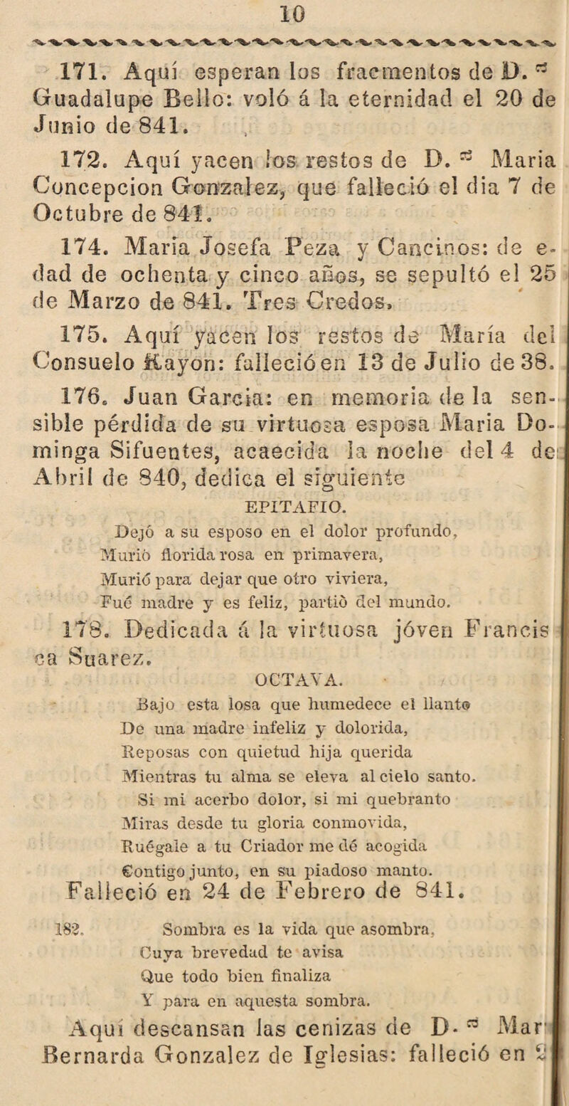 171. Aquí esperan los fracmentos de D. rt Guadalupe Bello: voló á la eternidad el 20 de Junio de 841. 172. Aquí yacen ¡os restos de B. María Concepción González, que falleció el dia 7 de Octubre de 841. 174. María Josefa Peza y Cancinos: de e- dad de ochenta y cinco años, se sepultó el 25 de Marzo de 841. Tres Credos, 175. Aquí yacen los restos de María del Consuelo líayon: falleció en 13 de Julio de 38. 1760 Juan García: en memoria de la sen¬ sible pérdida de su virtuosa esposa María Do¬ minga Sifuentes, acaecida la noche del 4 de . Abril de 840, dedica el siguiente EPITAFIO. Dejó a su esposo en el dolor profundo. Murió florida rosa en primavera, Murió para dejar que otro viviera. Fue madre y es feliz, partió del mundo. 178. Dedicada á la virtuosa joven Francis ca Suarez. OCTAVA. Bajo esta losa que humedece el llanto De una madre infeliz y dolorida, Reposas con quietud hija querida Mientras tu alma se eleva al cielo santo. Si mi acerbo dolor, si mi quebranto Miras desde tu gloria conmovida, Ruégale a tu Criador me dé acogida Contigo junto, en su piadoso manto. Falleció en 24 de Febrero de 841. 182. Sombra es la vida que asombra. Cuya brevedad te avisa Que todo bien finaliza Y para en aquesta sombra. Aquí descansan las cenizas de D* Mari» Bernarda González de Iglesias: falleció en 2