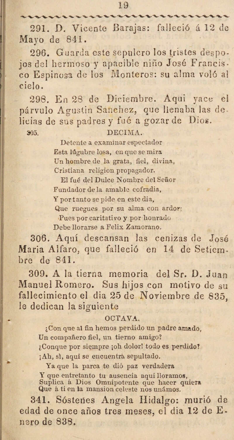 291. D. Vicente Barajas: falleció á 12 de Mayo de 84i. 296. Guarda este sepulcro los tristes despo¬ jos del hermoso y apacible niño José Francis¬ co Espinosa de los Monteros: su alma voló al cielo. 298, En 28 de Diciembre. Aqui yace el párvulo Agustín Sánchez, que llenaba las de lieias de sus padres y fué a gozar de Dios. 305. DECIMA. Detente a examinar espectador Esta lúgubre losa, en que se mira Un hombre de la grata, fiel, divina, Cristiana religión propagador. El fué del Dulce Nombre del Señor Fundador de la amable cofradía, Y por tanto se pide en este di a. Que ruegues por su alma con ardor: Pues por caritativo y por honrado Debe llorarse a Félix Zamorano. 309. Aquí descansan las cenizas de José María Alfaro, que falleció en 14 de Setiem¬ bre de 841. 309. A la tierna memoria del Sr. D. Juan Manuel Romero. Sus hijos con motivo de su fallecimiento el dia 25 de Noviembre de 835. le dedican la siguiente OCTAVA. ¿Con que al fin hemos perdido un padre amado, Un compañero fiel, un tierno amigo? ¿Conque por siempre ¡oh dolor! todo es perdido? ¡Ab, si, aqui se encuentra sepultado. Ya que la parca te dio paz verdadera Y que entretanto tu ausencia aqui lloramos, Suplica á Dios Omnipotente que hacer quiera Que á ti en la mansión celeste nos unamos. 341. Sostenes Angela Hidalgo: murió de edad de once años tres meses, el dia 12 de E- ñero de 838,