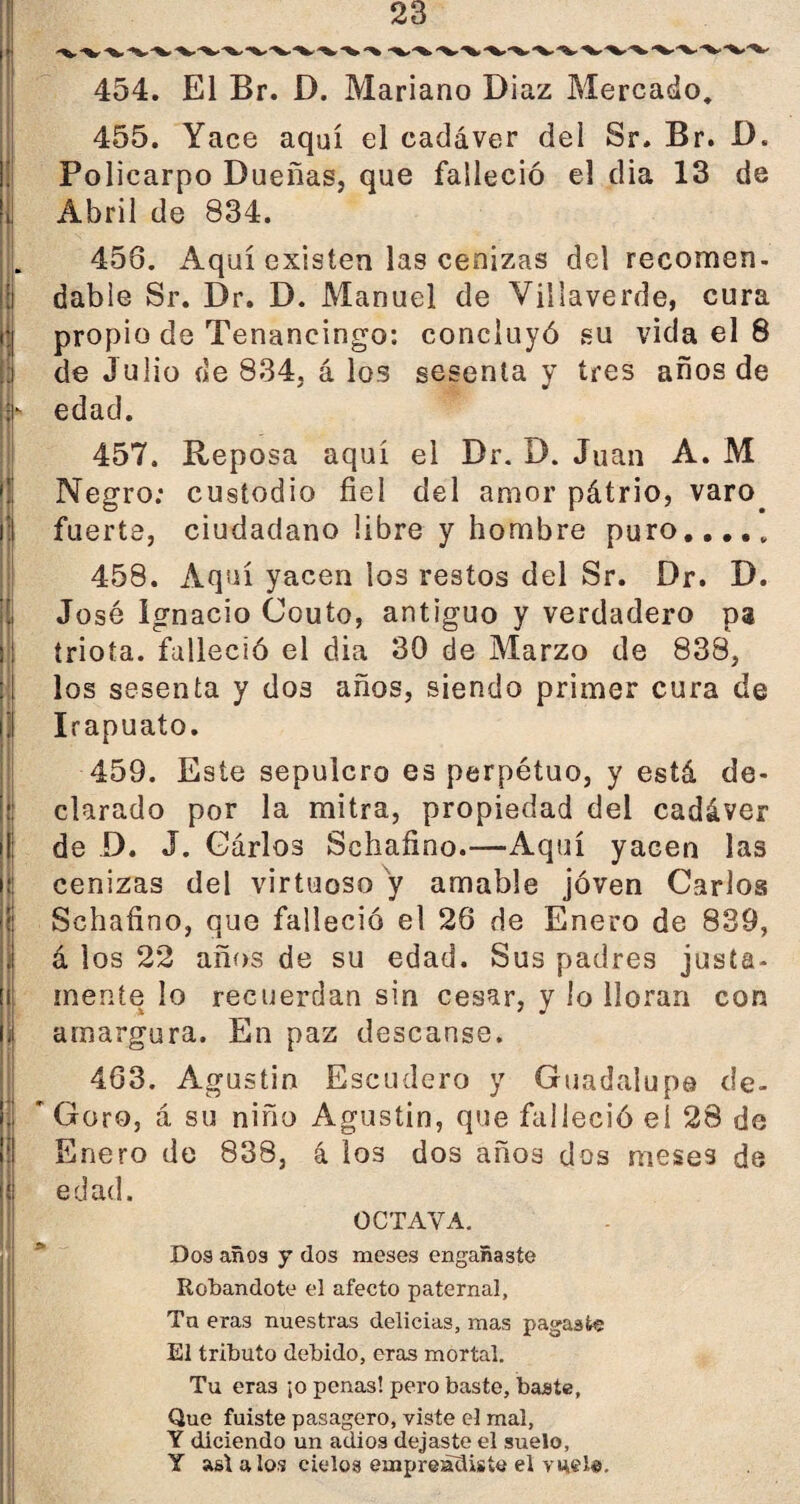 454. El Br. D. Mariano Díaz Mercado. 455. Yace aquí el cadáver del Sr. Br. D. Policarpo Dueñas, que falleció el dia 13 de Abril de 834. 456. Aquí existen las cenizas del recomen¬ dable Sr. Dr. D. Manuel de Villaverde, cura propio de Tenancingo: concluyó su vida el 8 de Julio de 834, á los sesenta y tres años de edad. 457. Reposa aquí el Dr. D. Juan A. M Negro: custodio fiel del amor pátrio, varo. i fuerte, ciudadano libre y hombre puro. 458. Aquí yacen los restos del Sr. Dr. D. . José Ignacio Couto, antiguo y verdadero pa ! triota. falleció el dia 30 de Marzo de 838, ! los sesenta y dos años, siendo primer cura de I Irapuato. 459. Este sepulcro es perpétuo, y está de¬ clarado por la mitra, propiedad del cadáver de D. J. Gárlos Schafino.—Aquí yacen las cenizas del virtuoso y amable joven Carlos Schafino, que falleció el 26 de Enero de 839, á los 22 años de su edad. Sus padres justa- í mente lo recuerdan sin cesar, y lo lloran con ¡I amargura. En paz descanse. 463. Agustin Escudero y Guadalupe de- í ' Goro, á su niño Agustin, que falleció ei 28 de Enero de 838, 4 los dos años dos meses de edad. OCTAVA. Dos años y dos meses engañaste Robándote el afecto paternal, Ta eras nuestras delicias, mas pagaste El tributo debido, eras mortal. Tu eras ¡o penas! pero baste, baste. Que fuiste pasagero, viste el mal, Y diciendo un adiós dejaste el suelo, Y asi a los cielos empreaUiste el me le.