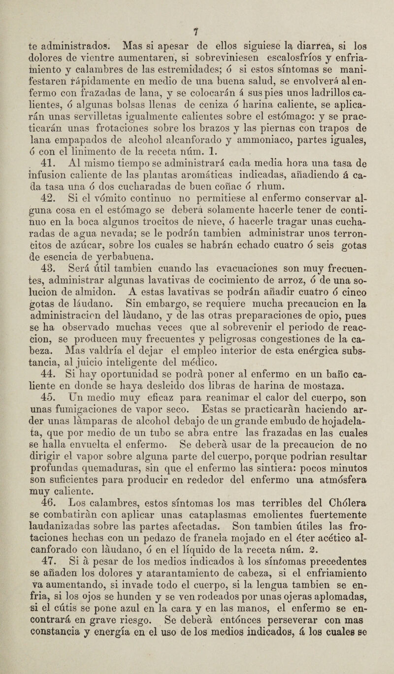 1 te administrados. Mas si apesar de ellos siguiese la diarreá, si los dolores de vientre aumentaren, si sobreviniesen escalosfríos j enfria- iniento y calambres de las estremidades; ó si estos síntomas se mani¬ festaren rápidamente en medio de una buena salud, se envolverá al en¬ fermo con frazadas de lana, y se colocarán á sus pies unos ladrillos ca¬ lientes, d algunas bolsas llenas de ceniza ó harina caliente, se aplica¬ rán unas servilletas igualmente calientes sobre el estomago: y se prac¬ ticarán unas frotaciones sobre los brazos y las piernas con trapos de lana empapados de alcohol alcanforado y ammoniaco, partes iguales, 6 con el linimento de la receta núm. 1. 41. Al mismo tiempo se administrará cada media hora una tasa de infusión caliente de las plantas aromáticas indicadas, añadiendo á ca¬ da tasa una ó dos cucharadas de buen coñac 6 rhum. 42. Si el vómito continuo no permitiese al enfermo conservar al¬ guna cosa en el estómago se deberá solamente hacerle tener de conti¬ nuo en la boca algunos trocitos de nieve, ó hacerle tragar unas cucha¬ radas de agua nevada; se le podrán también administrar unos terron- fcitos de azúcar, sobre los cuales se habrán echado cuatro ó seis gotas de esencia de yerbabuena. 43. Será útil también cuando las evacuaciones son muy frecuen¬ tes, administrar algunas lavativas de cocimiento de arroz, ó de una so¬ lución de almidón. A estas lavativas se podrán añadir cuatro ó cinco gotas de láudano. Sin embargo, se requiere mucha precaución en la administración del láudano, y de las otras preparaciones de opio, pues se ha observado muchas veces que al sobrevenir el periodo de reac- don, se producen muy frecuentes y peligrosas congestiones de la ca¬ beza. Mas valdría el dejar el empleo interior de esta enérgica subs¬ tancia, al juicio inteligente del médico. 44. Si hay oportunidad se podrá poner al enfermo en un baño ca¬ liente en donde se haya desleido dos libras de harina de mostaza. 45. Un medio muy eficaz para reanimar el calor del cuerpo, son unas fumigaciones de vapor seco. Estas se practicarán haciendo ar¬ der unas lámparas de alcohol debajo de un grande embudo dehojadela- ta, que por medio de un tubo se abra entre las frazadas en las cuales se halla envuelta el enfermo. Se deberá usar de la precaución de no dirigir el vapor sobre alguna parte del cuerpo, porque podrían resultar profundas quemaduras, sin que el enfermo las sintiera: pocos minutos son suficientes para producir en rededor del enfermo una atmósfera muy caliente. 46. Los calambres, estos síntomas los mas terribles del Chólera se combatirán con aplicar unas cataplasmas emolientes fuertemente laudanizadas sobre las partes afectadas. Son también útiles las fro¬ taciones hechas con un pedazo de franela mojado en el éter acético al¬ canforado con láudano, ó en el líquido de la receta núm. 2. 47. Si á pesar de los medios indicados á los síntomas precedentes se añaden los dolores y atarantamiento de cabeza, si el enfriamiento va aumentando, si invade todo el cuerpo, si la lengua también se en¬ fria, si los ojos se hunden y se ven rodeados por unas ojeras aplomadas, m el cútis se pone azul en la cara y en las manos, el enfermo se en¬ contrará en grave riesgo. Se deberá entónces perseverar con mas constancia y energía en el uso de los medios indicados, á los cuales se