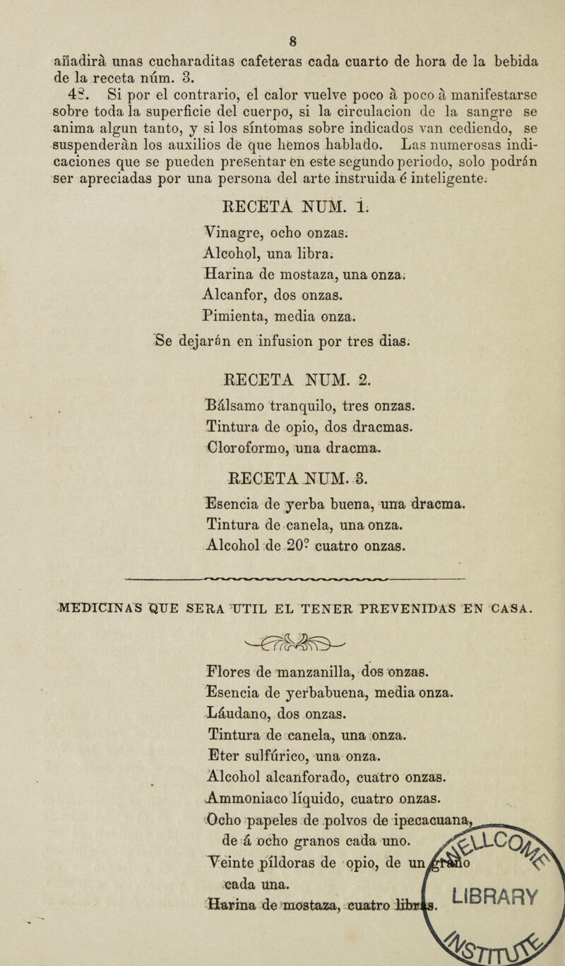 añadirá unas cucharaditas cafeteras cada cuarto de hora de la bebida de la receta núm. 3. 48. Si por el contrario, el calor vuelve poco á poco á manifestarse sobre toda la superficie del cuerpo, si la circulación de la sangre se anima algún tanto, j si los síntomas sobre indicados van cediendo, se suspenderán los auxilios dé que liemos hablado. Las numerosas indi¬ caciones que se pueden presentaren este segündo periodo, solo podrán ser apreciadas por una persona del arte instruida é inteligente. RECETA NUM. 1. Vinagre, ocho onzas. Alcohol, una libra. Harina de mostaza, una onza. Alcanfor, dos onzas. Pimienta, media onza. Se dejarán en infusión por tres dias. RECETA NUM. 2. Bálsamo tranquilo, tres onzas. Tintura de opio, dos dracmas. Cloroformo, una dracma. RECETA NUM. 3. Esencia de yerba buena, una dracma. Tintura de canela, una onza. Alcohol de 20- cuatro onzas. medici:nas que sera útil el tener prevenidas en casa. Flores de manzanilla, dos onzas. Esencia de yerbabuena, media onza. Láudano, dos onzas. Tintura de canela, una unza. Eter sulfúrico, una onza. Alcohol alcanforado, cuatro onzas. Ammoniaco líquido, cuatro onzas. i-Ocho papeles de .polvos de ipeeacuan^ de'á ocho granos cada uno. Veinte píldoras de opio, de un cada una. -Harina de 'mostaza, cuatro Jfibiri LIBRARY