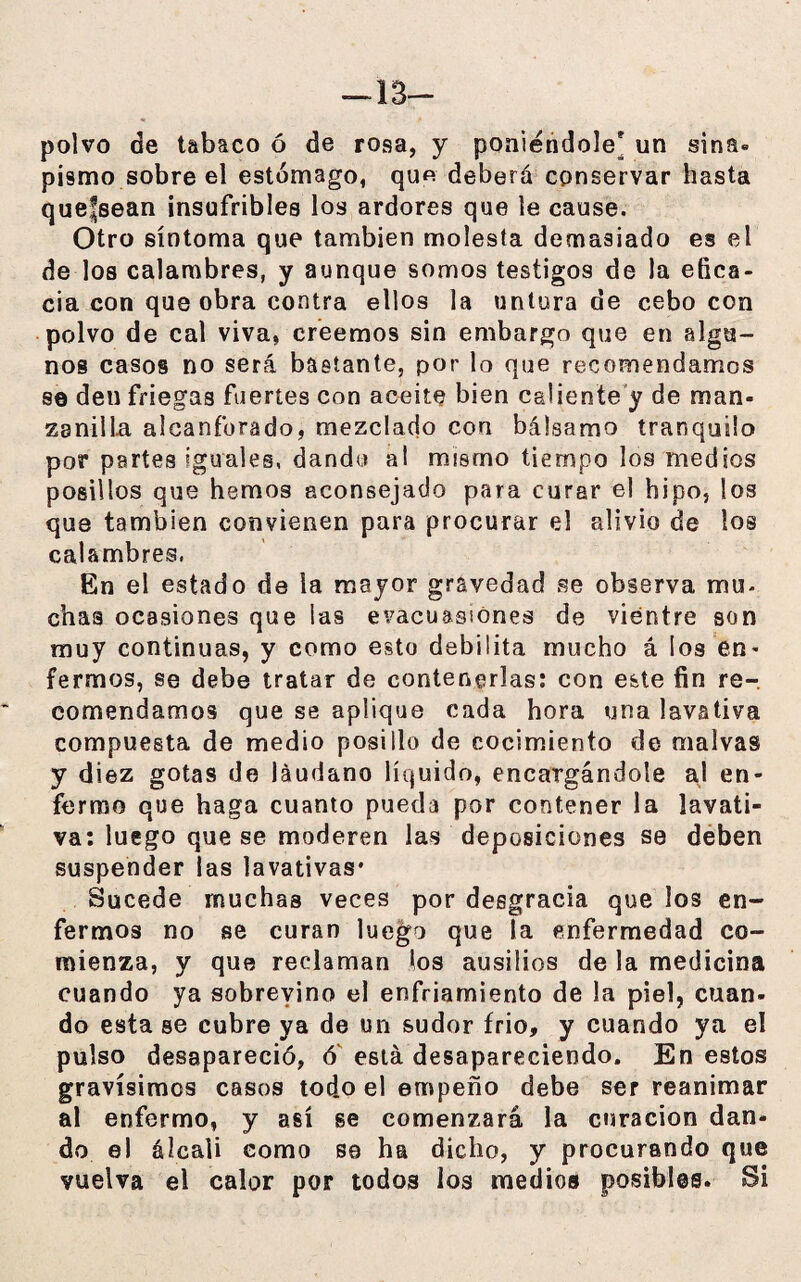 -13- polvo de tabaco ó de rosa, y poniéndole* un sitia» pismo sobre el estómago, que deberá conservar hasta quefsean insufribles los ardores que le cause. Otro síntoma que también molesta demasiado es el de los calambres, y aunque somos testigos de la efica¬ cia con que obra contra ellos la untura de cebo con polvo de cal viva, creemos sin embargo que en algu¬ nos casos no será bastante, por lo que recomendamos se deu friegas fuertes con aceite bien caliente y de man¬ zanilla alcanforado, mezclado con bálsamo tranquilo por partes iguales, dando al mismo tiempo los medios posillos que hemos aconsejado para curar el hipo, los que también convienen para procurar el alivio de ios calambres. En el estado de la mayor gravedad se observa mu- chas ocasiones que las evacuassones de vientre son muy continuas, y como esto debilita mucho á los en¬ fermos, se debe tratar de contenerlas: con este fin re¬ comendamos que se aplique cada hora una lavativa compuesta de medio posillo de cocimiento de malvas y diez gotas de láudano líquido, encargándole al en¬ fermo que haga cuanto pueda por contener la lavati¬ va: luego que se moderen las deposiciones se deben suspender las lavativas* Sucede muchas veces por desgracia que los en¬ fermos no se curan luego que la enfermedad co¬ mienza, y que reclaman los ausilios de la medicina cuando ya sobrevino el enfriamiento de la piel, cuan¬ do esta se cubre ya de un sudor frió, y cuando ya el pulso desapareció, ó está desapareciendo. En estos gravísimos casos tod.o el empeño debe ser reanimar al enfermo, y así se comenzará la curación dan¬ do el álcali como se ha dicho, y procurando que vuelva el calor por todos ios medios posibles. Si