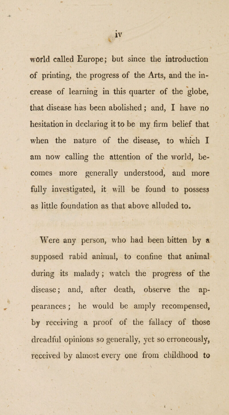 o IV % world called Europe; but since the introduction of printing, the progress of the Arts, and the in¬ crease of learning in this quarter of the globe, that disease has been abolished; and, I have no hesitation in declaring it to be my firm belief that when the nature of the disease, to which I am now calling the attention of the world, be¬ comes more generally understood, and more fully investigated, it will be found to possess as little foundation as that above alluded to. Were any person, who had been bitten by a supposed rabid animal, to confine that animal during its malady; watch the progress of the disease; and, after death, observe the ap¬ pearances ; he would be amply recompensed, by receiving a proof of the fallacy of those dreadful opinions so generally, yet so erroneously, received by almost every one from childhood to t
