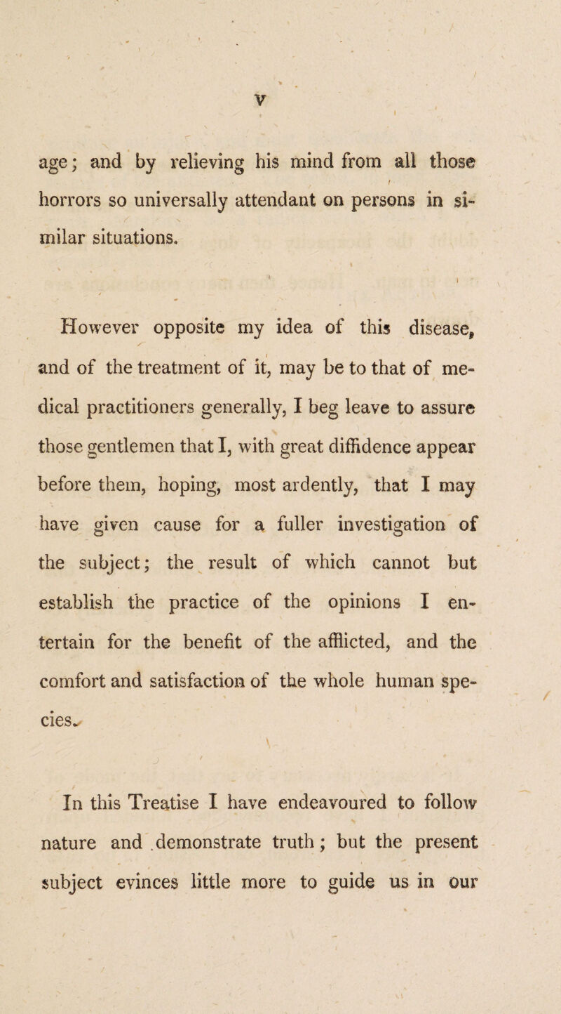 f t X age; and by relieving his mind from ail those t ■ horrors so universally attendant on persons in si¬ milar situations, * i / However opposite my idea of this disease* » / and of the treatment of it, may be to that of me¬ dical practitioners generally, I beg leave to assure those gentlemen that I, with great diffidence appear before them, hoping, most ardently, that I may have given cause for a fuller investigation of the subject; the result of which cannot but establish the practice of the opinions I en¬ tertain for the benefit of the afflicted, and the comfort and satisfaction of the whole human spe¬ cies.. In this Treatise I have endeavoured to follow nature and .demonstrate truth; but the present subject evinces little more to guide us in our