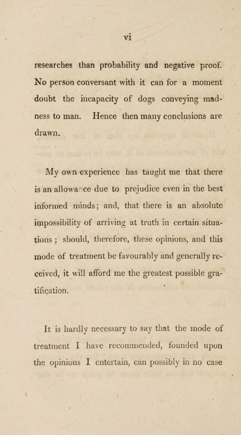 researches than probability and negative proof. No person conversant with it can for a moment doubt the incapacity of dogs conveying mad- > ness to man. Hence then many conclusions are drawn. My own experience has taught me that there is an allowance due to prejudice even in the best informed minds; and, that there is an absolute impossibility of arriving at truth in certain situa¬ tions ; should, therefore, these opinions, and this mode of treatment be favourably and generally re¬ ceived, it will afford me the greatest possible gra- i tification. It is hardly necessary to say that the mode of treatment I have recommended, founded upon the opinions I entertain, can possibly in no case \