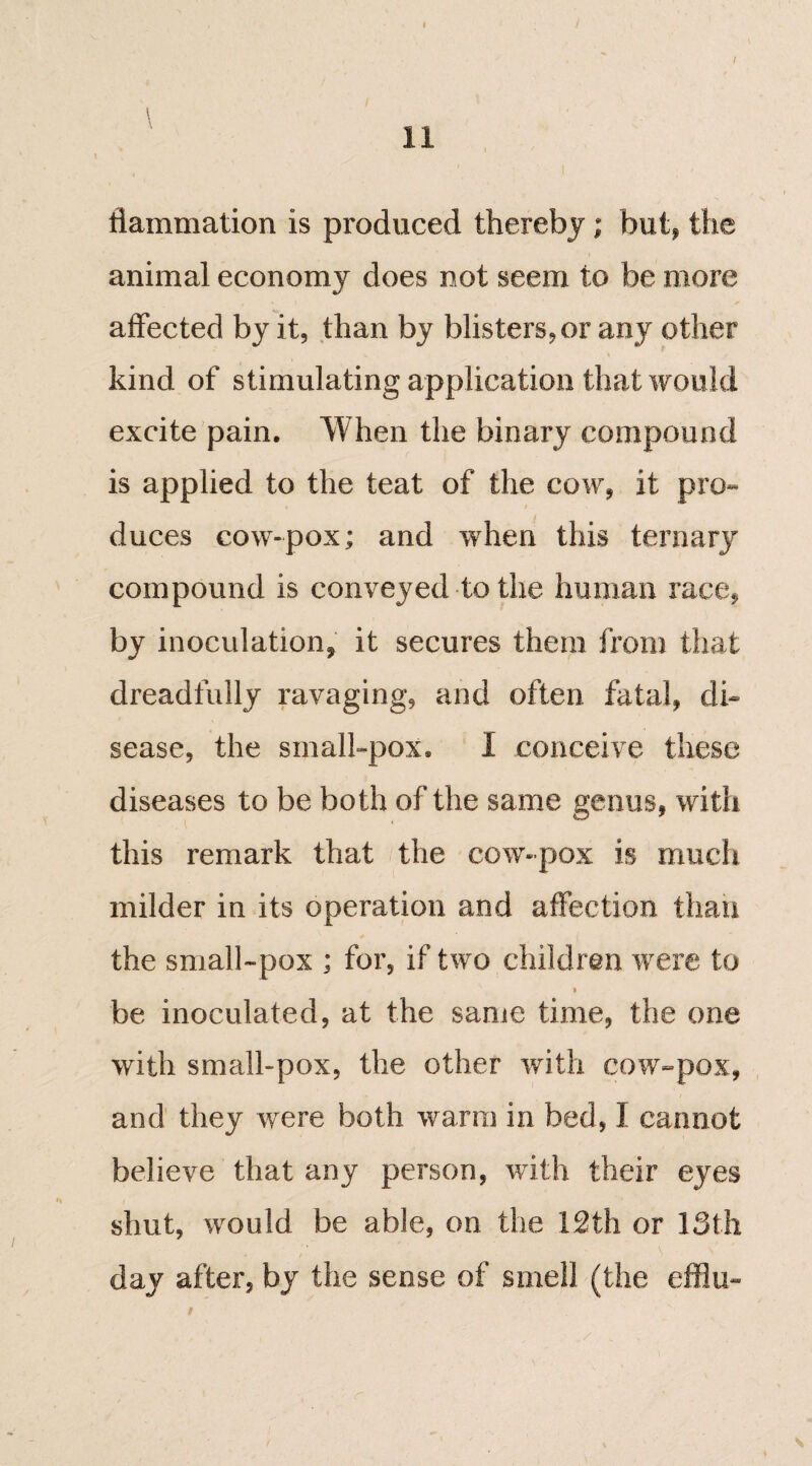 tlammation is produced thereby; but, the animal economy does not seem to be more affected by it, than by blisters, or any other kind of stimulating application that would excite pain. When the binary compound is applied to the teat of the cow, it pro- duces cow-pox; and when this ternary compound is conveyed to the human race, by inoculation, it secures them from that dreadfully ravaging, and often fatal, di¬ sease, the small-pox. I conceive these diseases to be both of the same genus, with this remark that the cow-pox is much milder in its operation and affection than the small-pox ; for, if two children were to . '• : ■ v 1 be inoculated, at the same time, the one with small-pox, the other with cow-pox, and they were both warm in bed, I cannot believe that any person, with their eyes shut, would be able, on the 12th or 13th day after, by the sense of smell (the efflu- i