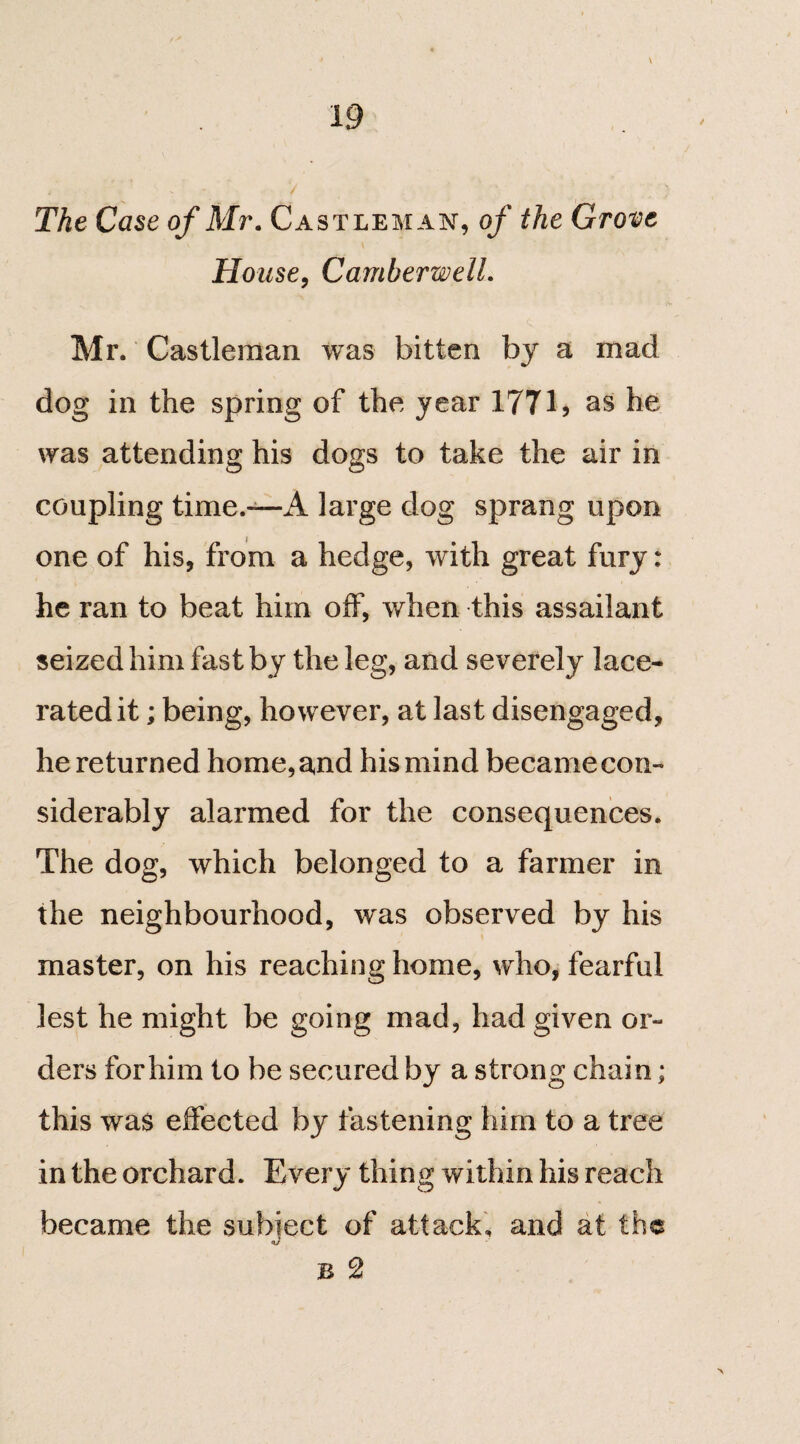 \ The Case of Mr. Castleman, of the Grove House, Camberwell. Mr. Castleman was bitten by a mad dog in the spring of the year 177as he was attending his dogs to take the air in coupling time.—A large dog sprang upon one of his, from a hedge, with great fury: he ran to beat him off, when this assailant seized him fast by the leg, and severely lace¬ rated it ; being, however, at last disengaged, he returned home, and his mind became con¬ siderably alarmed for the consequences. The dog, which belonged to a farmer in the neighbourhood, was observed by his master, on his reaching home, who, fearful lest he might be going mad, had given or¬ ders for him to be secured by a strong chain; this was effected by fastening him to a tree in the orchard. Every thing within his reach became the subiect of attack, and at the B 2