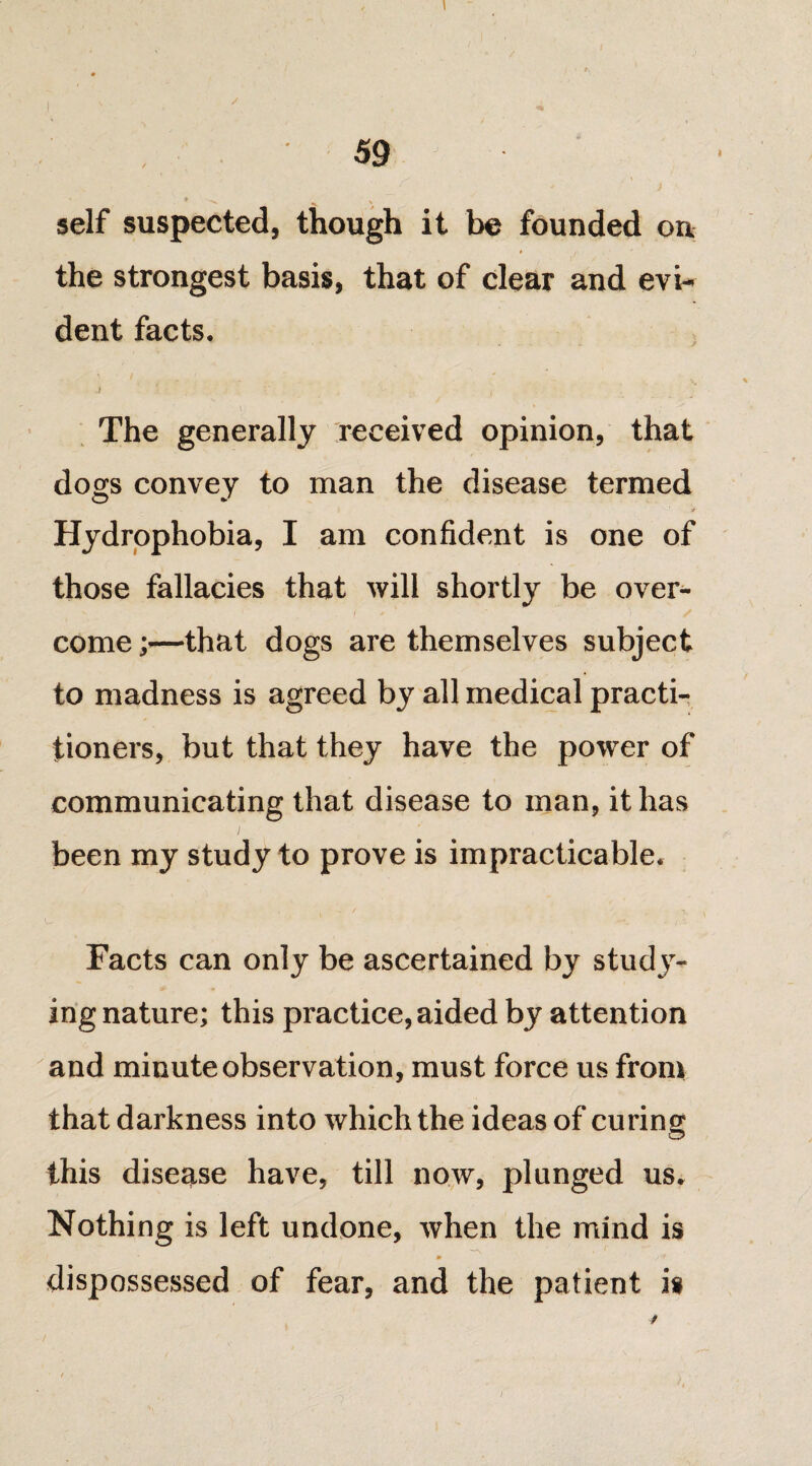 , I - j S / , 59 self suspected, though it be founded on the strongest basis, that of clear and evi¬ dent facts. .) ■ , , ‘ The generally received opinion, that dogs convey to man the disease termed ■j Hydrophobia, I am confident is one of those fallacies that will shortly be over¬ come ;—that dogs are themselves subject to madness is agreed by all medical practi¬ tioners, but that they have the power of communicating that disease to man, it has been my study to prove is impracticable. y I* , \ Facts can only be ascertained by study¬ ing nature; this practice, aided by attention and minute observation, must force us from that darkness into which the ideas of curing this disease have, till now, plunged us. Nothing is left undone, when the mind is ^ m /‘r dispossessed of fear, and the patient is ✓
