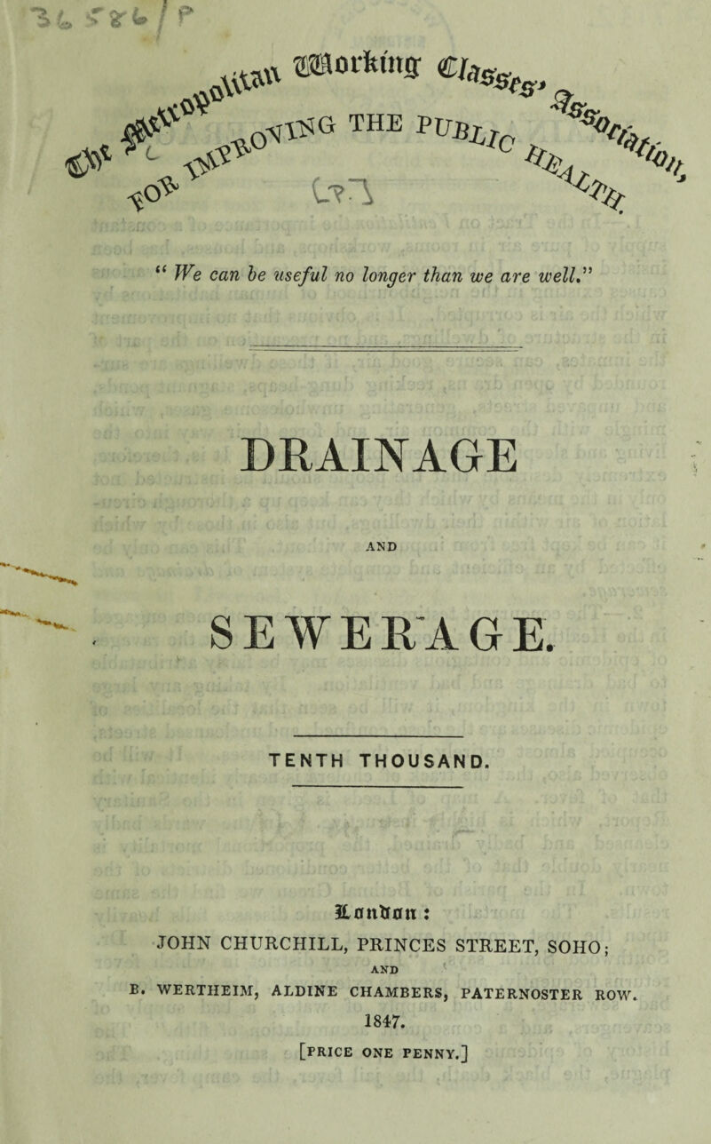 “ We can be useful no longer than we are well.” DRAINAGE AND SEWERAGE. TENTH THOUSAND. 3L0ntt0ti: JOHN CHURCHILL, PRINCES STREET, SOHO; AND B. WERTHEIM, ALDINE CHAMBERS, PATERNOSTER ROW. 1847. [price one penny.]