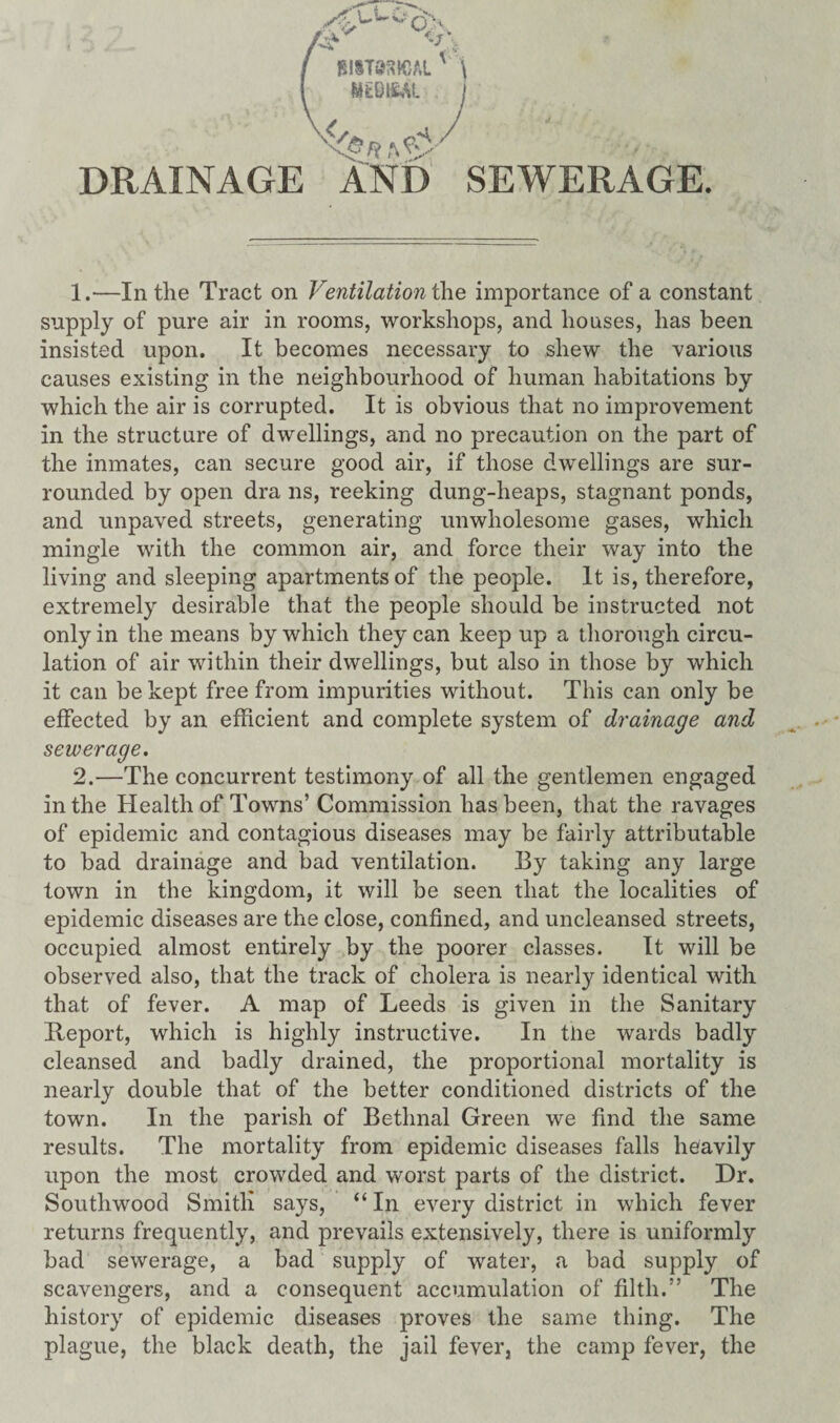 BIIT8SKJAL L -S? DRAINAGE AND SEWERAGE. 1. —In the Tract on Ventilation the importance of a constant supply of pure air in rooms, workshops, and houses, has been insisted upon. It becomes necessary to shew the various causes existing in the neighbourhood of human habitations by which the air is corrupted. It is obvious that no improvement in the structure of dwellings, and no precaution on the part of the inmates, can secure good air, if those dwellings are sur¬ rounded by open dra ns, reeking dung-heaps, stagnant ponds, and unpaved streets, generating unwholesome gases, which mingle with the common air, and force their way into the living and sleeping apartments of the people. It is, therefore, extremely desirable that the people should be instructed not only in the means by which they can keep up a thorough circu¬ lation of air within their dwellings, but also in those by which it can be kept free from impurities without. This can only be effected by an efficient and complete system of drainage and sewerage. 2. —The concurrent testimony of all the gentlemen engaged in the Health of Towns’ Commission has been, that the ravages of epidemic and contagious diseases may be fairly attributable to bad drainage and bad ventilation. By taking any large town in the kingdom, it will be seen that the localities of epidemic diseases are the close, confined, and uncleansed streets, occupied almost entirely by the poorer classes. It will be observed also, that the track of cholera is nearly identical with that of fever. A map of Leeds is given in the Sanitary Heport, which is highly instructive. In the wards badly cleansed and badly drained, the proportional mortality is nearly double that of the better conditioned districts of the town. In the parish of Bethnal Green we find the same results. The mortality from epidemic diseases falls heavily upon the most crowded and worst parts of the district. Dr. Southwood Smitli says, “ In every district in which fever returns frequently, and prevails extensively, there is uniformly bad sewerage, a bad supply of water, a bad supply of scavengers, and a consequent accumulation of filth.” The history of epidemic diseases proves the same thing. The plague, the black death, the jail fever, the camp fever, the