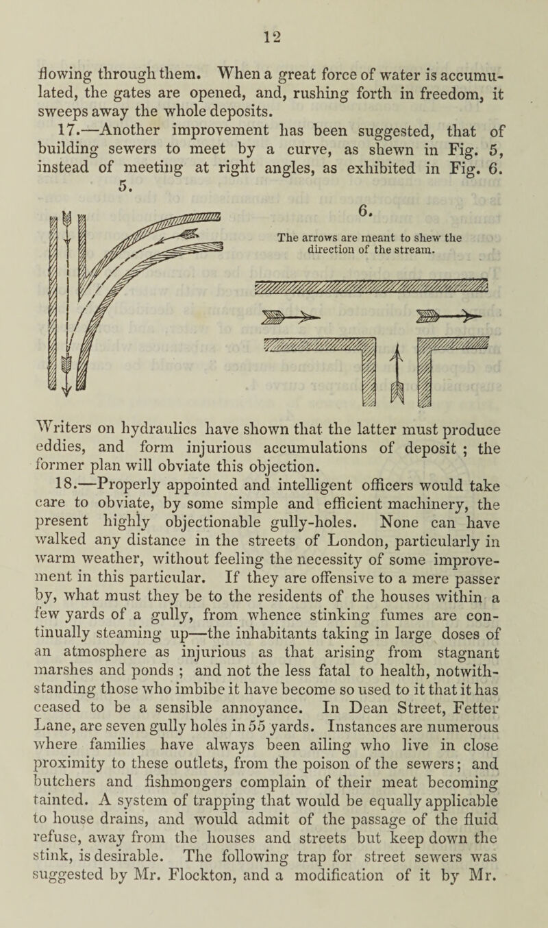 flowing through them. When a great force of water is accumu¬ lated, the gates are opened, and, rushing forth in freedom, it sweeps away the whole deposits. 17.—Another improvement has been suggested, that of building sewers to meet by a curve, as shewn in Fig. 5, instead of meeting at right angles, as exhibited in Fig. 6. Writers on hydraulics have shown that the latter must produce eddies, and form injurious accumulations of deposit ; the former plan will obviate this objection. 18.—Properly appointed and intelligent officers would take caxe to obviate, by some simple and efficient machinery, the present highly objectionable gully-holes. None can have walked any distance in the streets of London, particularly in warm weather, without feeling the necessity of some improve¬ ment in this particular. If they are offensive to a mere passer by, what must they be to the residents of the houses within a few yards of a gully, from whence stinking fumes are con¬ tinually steaming up—the inhabitants taking in large doses of an atmosphere as injurious as that arising from stagnant marshes and ponds ; and not the less fatal to health, notwith¬ standing those who imbibe it have become so used to it that it has ceased to be a sensible annoyance. In Dean Street, Fetter Lane, are seven gully holes in55 yards. Instances are numerous where families have always been ailing who live in close proximity to these outlets, from the poison of the sewers; and butchers and fishmongers complain of their meat becoming tainted. A system of trapping that would be equally applicable to house drains, and would admit of the passage of the fluid refuse, away from the houses and streets but keep down the stink, is desirable. The following trap for street sewers was suggested by Mr. Flockton, and a modification of it by Mr.