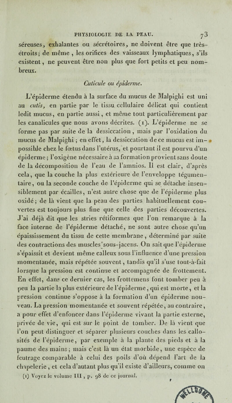 séreuses5 exhalantes ou sécrétoires, ne doivent être que très- étroits ; de même , les orifices des vaisseaux lymphatiques, s’ils existent, ne peuvent être non plus que fort petits et peu nom¬ breux. Cuticule ou épiderme. L’épiderme étendu à la surface du mucus de Malpighi est uni au cutis, en partie par le tissu cellulaire délicat qui contient ledit mucus, en partie aussi, et même tout particulièrement par les canalicules que nous avons décrites, (i). L’épiderme ne se forme pas par suite de la dessiccation, mais par l’oxidation du mucus de Malpighi ; en effet, la dessiccation de ce mucus est im- • possible chez le fœtus dans l’utérus,“et pourtant il est pourvu d’un épiderme ; l’oxlgène nécessaire à sa formation provient sans doute de la décomposition de l’eau de l’amnlos. Il est clair, d’après cela, que la couche la plus extérieure de l’enveloppe tégumen- taire, ou la seconde couche de répiderme qui se détache insen¬ siblement par écailles, n’est autre chose que de l’épiderme plus oxidé ; de là vient que la peau des parties habituellement cou¬ vertes est toujours plus fine que celle des parties découvertes. J’ai déjà dit que les stries rétiformes que l’on remarque à la face interne de l’épiderme détaché, ne sont autre chose qu’un épaississement du tissu de cette membrane, déterminé par suite des contractions des muscles^sous-jacens. On sait que l’épiderme s’épaissit et devient même calleux sous l’influence d’une pression momentanée, mais répétée souvent, tandis qu’il s’use tout-à-fait lorsque la pression est continue et accompagnée de frottement. En effet, dan? ce dernier cas, les frotlemens font tomber peu à peu la partie la plus extérieure de répiderme, qui est morte, et la pression continue s’oppose à la formation d’un épiderme nou¬ veau. La pression momentanée et souvent répétée, au contraire, a pour effet d’enfoncer dans l’épiderme vivant la partie externe, privée de vie, qui est sur le point de tomber. De là vient que l’on peut distinguer et séparer plusieurs couches dans les callo¬ sités de l’épiderme, par exemple à la plante des pieds et à la paume des mains ; mais c’est là un état morbide, une espèce de feutrage comparable à celui des poils d’où dépend l’art de la chapelerie , et cela d’autant plus qu’il existe d’ailleurs, comme on (1) Voyez le volume III, p. 98 de ce journal. t