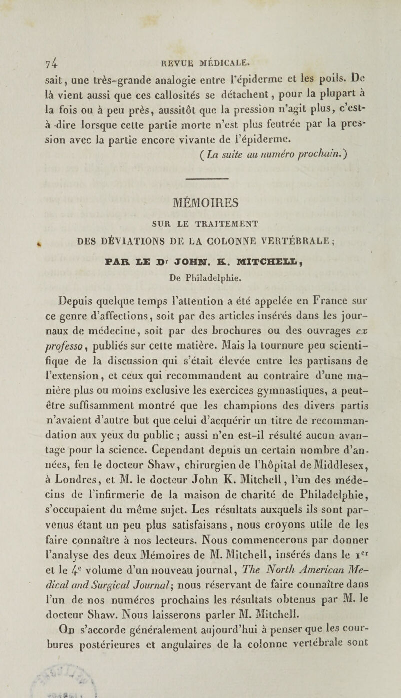 sait, une très-grande analogie entre répidcrme et les poils. De là vient aussi que ces callosités se détachent, pour la plupart à la fols ou à peu près, aussitôt que la pression n’agit plus, c’est- à -dire lorsque cette partie morte n’est plus feutrée par la pres¬ sion avec la partie encore vivante de l’épiderme. ( La suite au numéro prochain.^ MÉMOIRES SUR LE TRAITEMEîiT DES DÉVIATIONS DE LA COLONNE VERTÉBRALE; FAR LE Dr JOHN. R. MITCHELL, De Philadelphie. Depuis quelque temps l’attention a été appelée en France sur ce genre d’affections, soit par des articles insérés dans les jour¬ naux de médecine, soit par des brochures ou des ouvrages ex professa y publiés sur cette matière. Mais la tournure peu scienti¬ fique de la discussion qui s’était élevée entre les partisans de l’extension, et ceux qui recommandent au contraire d’une ma¬ nière plus ou moins exclusive les exercices gymnastiques, a peut- etre suffisamment montré que les champions des divers partis n’avalent d’autre but que celui d’acquérir un titre de recomman¬ dation aux yeux du public ; aussi n’en est-il résulté aucun avan¬ tage pour la science. Cependant depuis un certain nombre d’an¬ nées, feu le docteur Shaw, chirurgien de rhôpltal deMiddlesex, à Londres, et M. le docteur John K. Mitchell, l’un des méde¬ cins de l’infirmerie de la maison de charité de Philadelphie, s’occupaient du meme sujet. Les résultats auxquels ils sont par¬ venus étant un peu plus satisfaisans, nous croyons utile de les faire connaître à nos lecteurs. Nous commencerons par donner l’analyse des deux Mémoires de M. Mitchell, insérés dans le et le 4-*^ volume d’un nouveau journal, The North American Me¬ dical and Surgical Journal', nous réservant de faire connaître dans l’un de nos numéros prochains les résultats obtenus par M. le docteur Shaw. Nous laisserons parler M. Mitchell. On s’accorde généralement aujourd’hui à penser que les cour¬ bures postérieures et angulaires de la colonne vertébrale sont