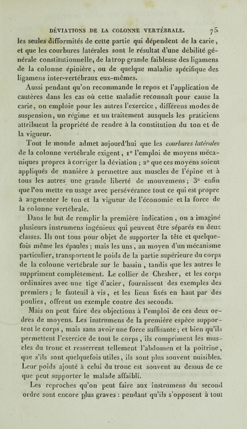les seules difformités de cette partie qui dépendent de la carie, et que les courbures latérales sont le résultat d’une débilité gé¬ nérale constitutionnelle, de la trop grande faiblesse des ligamens de la colonne épinière, ou de quelque maladie spécifique des ligamens inter-vertébraux eux-mêmes. Aussi pendant qu’on recommande le repos et l’application de cautères dans les cas où cette maladie reconnaît pour cause la carie, on emploie pour les autres l’exercice , différens modes de suspension, un régime et un traitement auxquels les praticiens attribuent la propriété de rendre à la constitution du ton et de la vigueur. Tout le monde admet aujourd’hui que les courbures latérales de la colonne vertébrale exigent, 1° l’emploi de moyens méca¬ niques propres à corriger la déviation ; 2® que ces moyens soient appliqués de manière à permettre aux muscles de l’épine et à tous les autres une grande liberté de mouvemens ; 3“ enfin que l’on mette en usage avec persévérance tout ce qui est propre à augmenter le ton et la vigueur de l’économie et la force de la colonne vertébrale. Dans le but de remplir la première indication , on a imaginé plusieurs instrumens ingénieux qui peuvent être séparés en deux classes. Ils ont tous pour objet de supporter la tête et quelque¬ fois même les épaules ; mais les uns, au moyen d’un mécanisme particulier, transportent le poids de la partie supérieure du corps de la colonne vertébrale sur le bassin , tandis que les autres le suppriment complètement. Le collier de Chesher, et les corps ordinaires avec une tige d’acier, fournissent des exemples des premiers ; le fauteuil à vis, et les liens fixés en haut par des poulies, offrent un exemple contre des seconds. Mais on peut faire des objections à l’emploi de ces deux or¬ dres de moyens. Les instrumens de la première espèce suppor¬ tent le corps , mais sans avoir une force suffisante ; et bien qu’ils permettent l’exercice de tout le corps, ils compriment les mus¬ cles du tronc et resserrent tellement l’abdomen et la poitrine, que s’ils sont quelquefois utiles, ils sont plus souvent nuisibles. Leur poids ajouté à celui du tronc est souvent au dessus de ce que peut supporter le malade affaibli. Les reproches qu’on peut faire aux instrumens du second ordre sont encore plus graves : pendant qu’ils s’opposent a tout